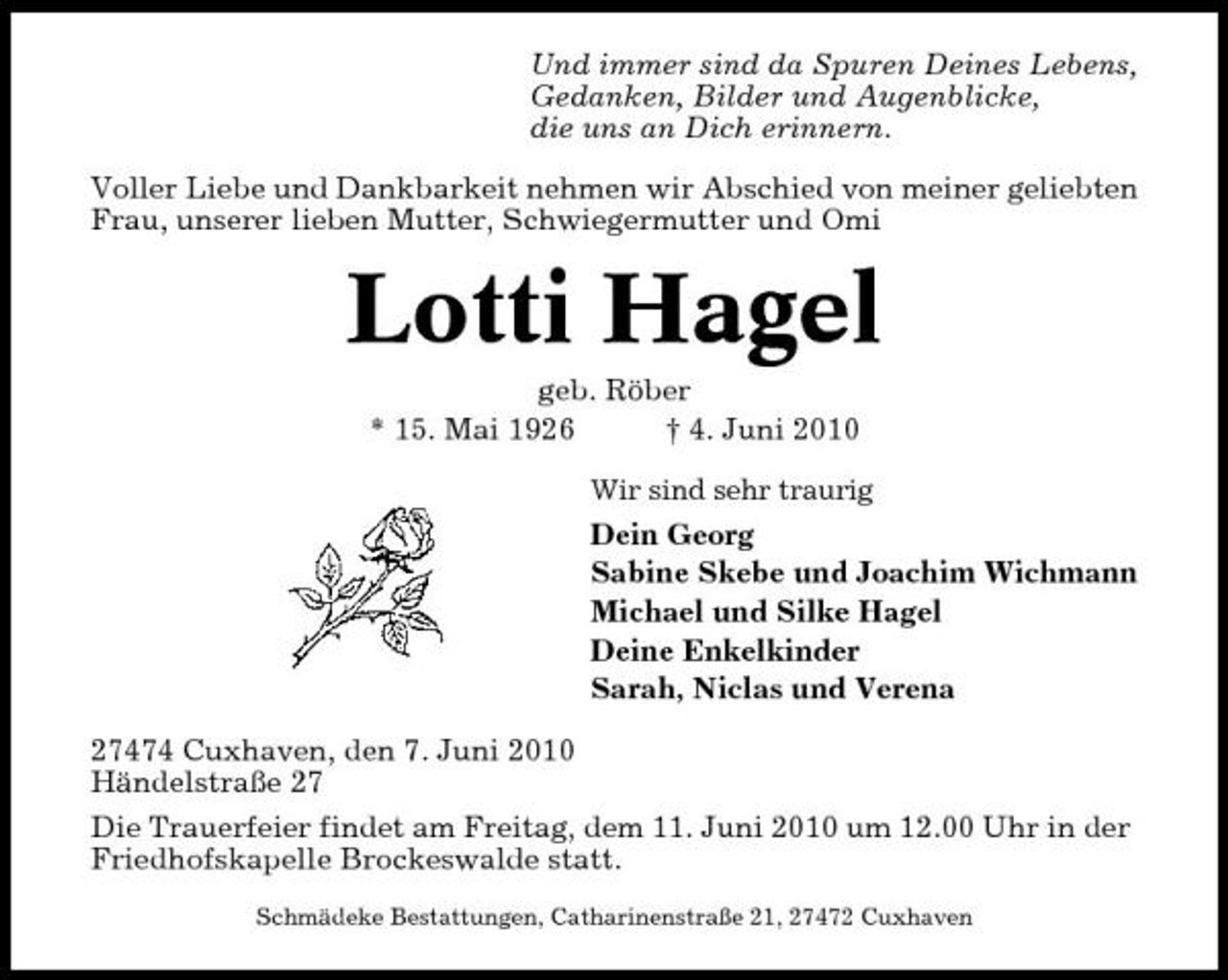 <p>Und immer sind da Spuren Deines Lebens, Gedanken, Bilder und Augenblicke, die uns an Dich erinnern. Voller Liebe und Dankbarkeit nehmen wir Abschied von meiner geliebten Frau, unserer lieben Mutter, Schwiegermutter und Omi</p><p>Lotti Hagel<br />geb. Röber * 15. Mai 1926 † 4. Juni 2010<br />Wir sind sehr traurig</p><p>Dein Georg Sabine Skebe und Joachim Wichmann Michael und Silke Hagel Deine Enkelkinder Sarah, Niclas und Verena 27474 Cuxhaven, den 7. Juni 2010 Händelstraße 27 Die Trauerfeier findet am Freitag, dem 11. Juni 2010 um 12.00 Uhr in der Friedhofskapelle Brockeswalde statt.<br />Schmädeke Bestattungen, Catharinenstraße 21, 27472 Cuxhaven</p>
