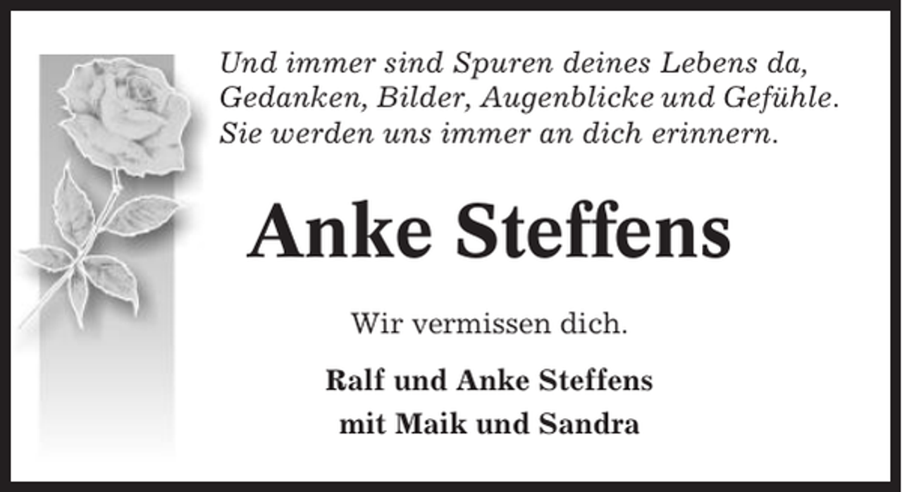 <p>Und immer sind Spuren deines Lebens da,<br />Gedanken, Bilder, Augenblicke und Gefühle.<br />Sie werden uns immer an dich erinnern.</p><p>Anke Steffens<br />Wir vermissen dich.<br />Ralf und Anke Steffens<br />mit Maik und Sandra</p>