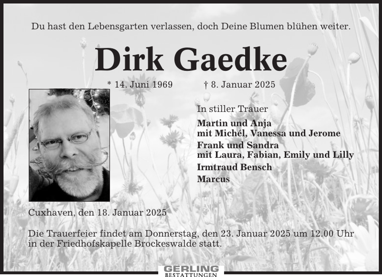 <p>Du hast den Lebensgarten verlassen, doch Deine Blumen blühen weiter.</p><p>Dirk Gaedke<br />* 14. Juni 1969</p><p>† 8. Januar 2025<br />In stiller Trauer<br />Martin und Anja<br />mit Michél, Vanessa und Jerome<br />Frank und Sandra<br />mit Laura, Fabian, Emily und Lilly<br />Irmtraud Bensch<br />Marcus</p><p>Cuxhaven, den 18. Januar 2025<br />Die Trauerfeier findet am Donnerstag, den 23. Januar 2025 um 12.00 Uhr<br />in der Friedhofskapelle Brockeswalde statt.</p>