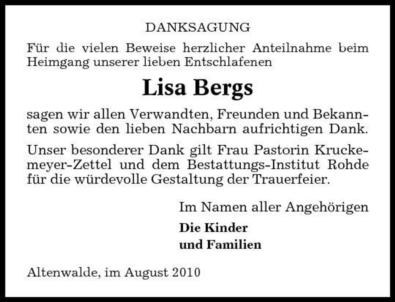 <p>DANKSAGUNG Für die vielen Beweise herzlicher Anteilnahme beim Heimgang unserer lieben Entschlafenen</p><p>Lisa Bergs<br />sagen wir allen Verwandten, Freunden und Bekannten sowie den lieben Nachbarn aufrichtigen Dank. Unser besonderer Dank gilt Frau Pastorin Kruckemeyer-Zettel und dem Bestattungs-Institut Rohde für die würdevolle Gestaltung der Trauerfeier. Im Namen aller Angehörigen<br />Die Kinder und Familien Altenwalde, im August 2010</p>