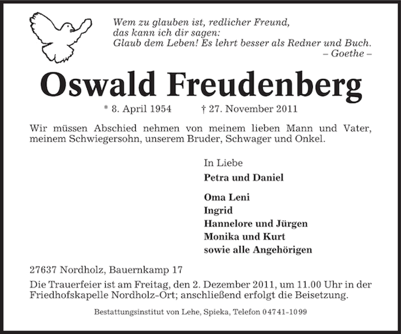 <p>Wem zu glauben ist, redlicher Freund,<br />das kann ich dir sagen:<br />Glaub dem Leben! Es lehrt besser als Redner und Buch.<br />– Goethe –</p><p>Oswald Freudenberg<br />* 8. April 1954</p><p>† 27. November 2011</p><p>Wir müssen Abschied nehmen von meinem lieben Mann und Vater,<br />meinem Schwiegersohn, unserem Bruder, Schwager und Onkel.<br />In Liebe<br />Petra und Daniel<br />Oma Leni<br />Ingrid<br />Hannelore und Jürgen<br />Monika und Kurt<br />sowie alle Angehörigen<br />27637 Nordholz, Bauernkamp 17<br />Die Trauerfeier ist am Freitag, den 2. Dezember 2011, um 11.00 Uhr in der<br />Friedhofskapelle Nordholz-Ort; anschließend erfolgt die Beisetzung.<br />Bestattungsinstitut von Lehe, Spieka, Telefon 0 47 41-10 99</p>