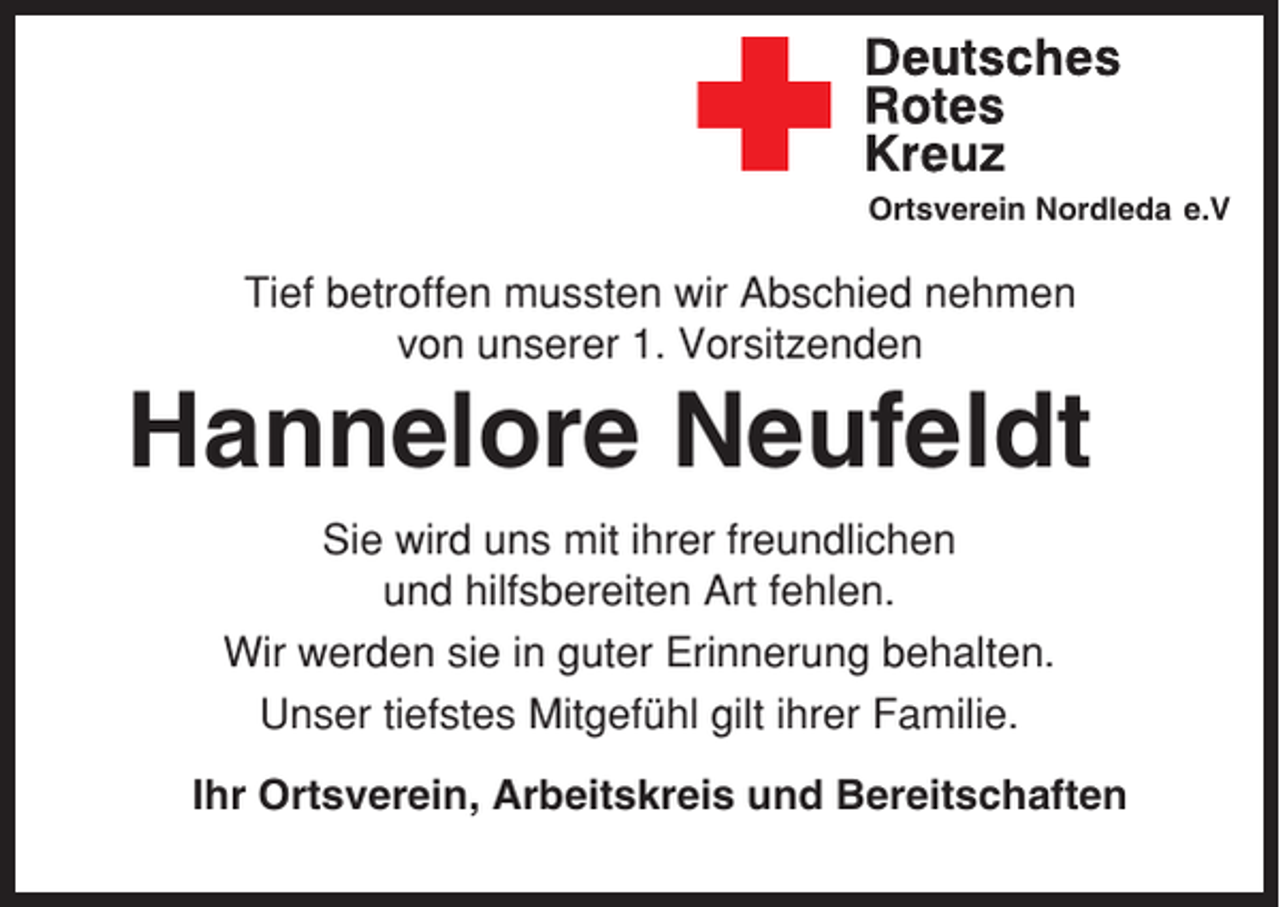 <p>Ortsverein Nordleda e.V</p><p>Tief betroffen mussten wir Abschied nehmen<br />von unserer 1. Vorsitzenden</p><p>Hannelore Neufeldt<br />Sie wird uns mit ihrer freundlichen<br />und hilfsbereiten Art fehlen.<br />Wir werden sie in guter Erinnerung behalten.<br />Unser tiefstes Mitgefühl gilt ihrer Familie.<br />Ihr Ortsverein, Arbeitskreis und Bereitschaften</p>