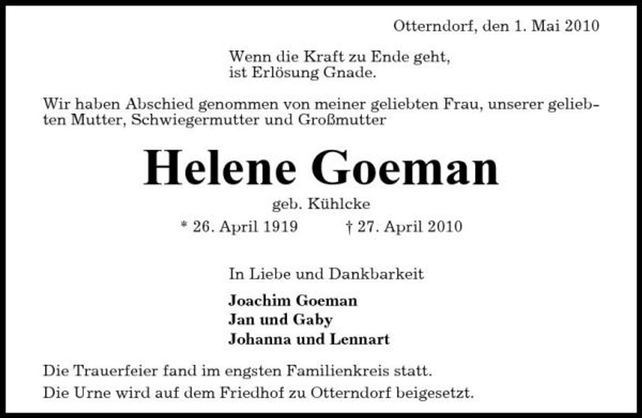 <p>Otterndorf, den 1. Mai 2010 Wenn die Kraft zu Ende geht, ist Erlösung Gnade. Wir haben Abschied genommen von meiner geliebten Frau, unserer geliebten Mutter, Schwiegermutter und Großmutter</p><p>Helene Goeman<br />geb. Kühlcke * 26. April 1919 † 27. April 2010 In Liebe und Dankbarkeit Joachim Goeman Jan und Gaby Johanna und Lennart Die Trauerfeier fand im engsten Familienkreis statt. Die Urne wird auf dem Friedhof zu Otterndorf beigesetzt.</p>
