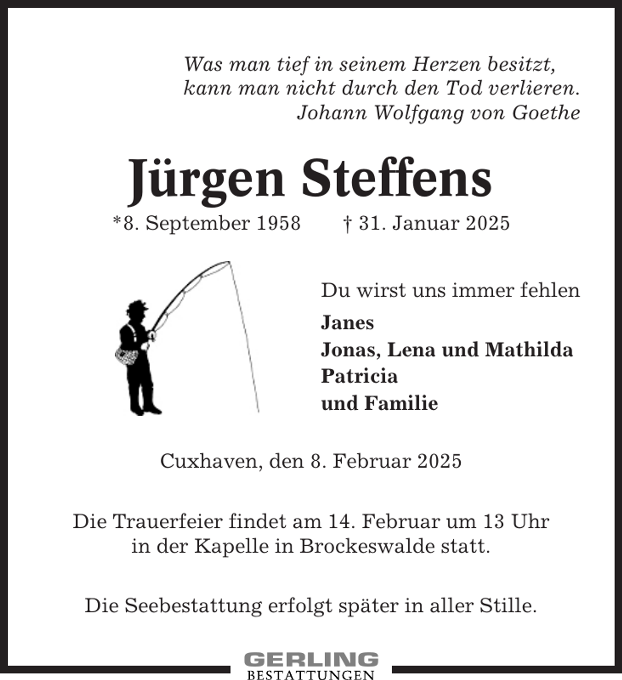 <p>Was man tief in seinem Herzen besitzt,<br />kann man nicht durch den Tod verlieren.<br />Johann Wolfgang von Goethe</p><p>Jürgen Steffens<br />*8. September 1958</p><p>† 31. Januar 2025<br />Du wirst uns immer fehlen<br />Janes<br />Jonas, Lena und Mathilda<br />Patricia<br />und Familie</p><p>Cuxhaven, den 8. Februar 2025<br />Die Trauerfeier findet am 14. Februar um 13 Uhr<br />in der Kapelle in Brockeswalde statt.<br />Die Seebestattung erfolgt später in aller Stille.</p>