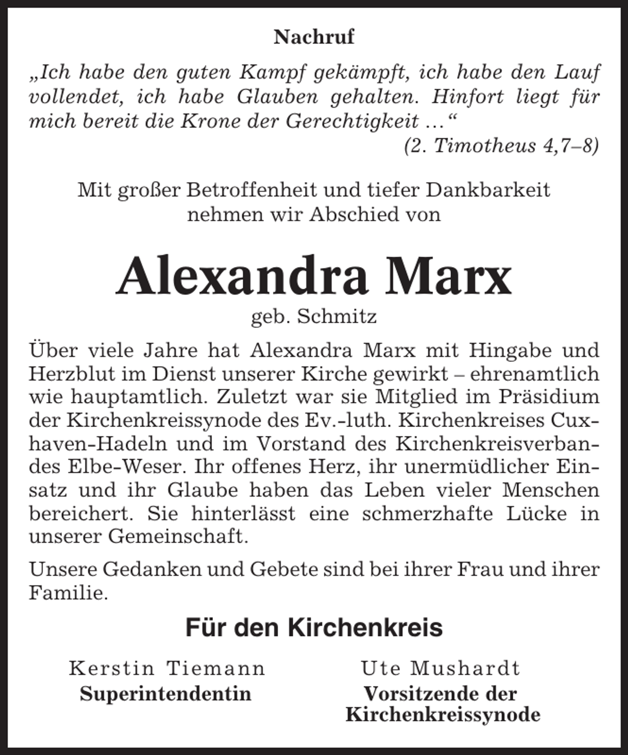 <p>Nachruf<br />„Ich habe den guten Kampf gekämpft, ich habe den Lauf<br />vollendet, ich habe Glauben gehalten. Hinfort liegt für<br />mich bereit die Krone der Gerechtigkeit …“<br />(2. Timotheus 4,7–8)<br />Mit großer Betroffenheit und tiefer Dankbarkeit<br />nehmen wir Abschied von</p><p>Alexandra Marx<br />geb. Schmitz<br />Über viele Jahre hat Alexandra Marx mit Hingabe und<br />Herzblut im Dienst unserer Kirche gewirkt – ehrenamtlich<br />wie hauptamtlich. Zuletzt war sie Mitglied im Präsidium<br />der Kirchenkreissynode des Ev.-luth. Kirchenkreises Cuxhaven-Hadeln und im Vorstand des Kirchenkreisverbandes Elbe-Weser. Ihr offenes Herz, ihr unermüdlicher Einsatz und ihr Glaube haben das Leben vieler Menschen<br />bereichert. Sie hinterlässt eine schmerzhafte Lücke in<br />unserer Gemeinschaft.<br />Unsere Gedanken und Gebete sind bei ihrer Frau und ihrer<br />Familie.</p><p>Für den Kirchenkreis<br />Kerstin Tiemann<br />Superintendentin</p><p>Ute Mushardt<br />Vorsitzende der<br />Kirchenkreissynode</p>