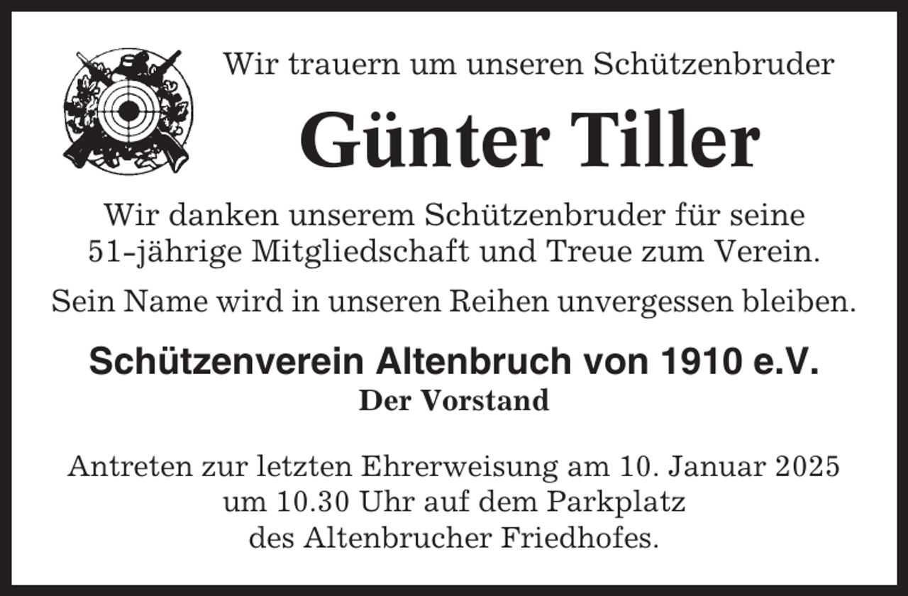 <p>Wir trauern um unseren Schützenbruder</p><p>Günter Tiller<br />Wir danken unserem Schützenbruder für seine<br />51-jährige Mitgliedschaft und Treue zum Verein.<br />Sein Name wird in unseren Reihen unvergessen bleiben.</p><p>Schützenverein Altenbruch von 1910 e.V.<br />Der Vorstand<br />Antreten zur letzten Ehrerweisung am 10. Januar 2025<br />um 10.30 Uhr auf dem Parkplatz<br />des Altenbrucher Friedhofes.</p>