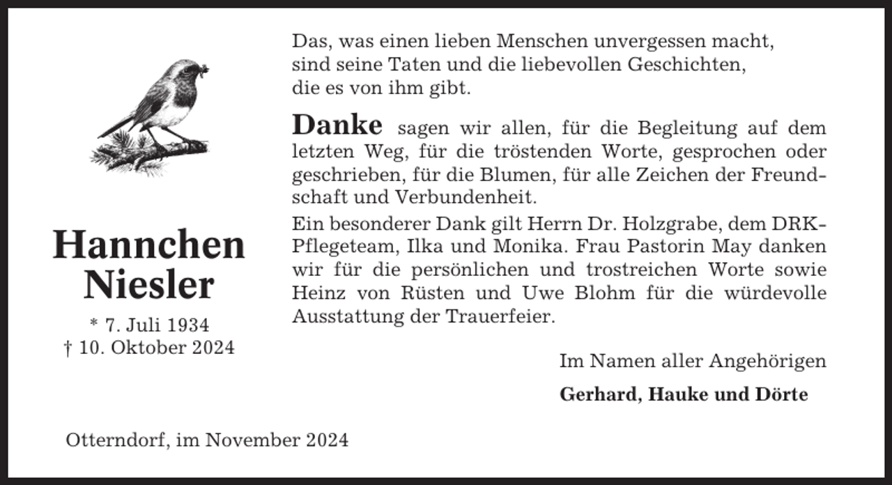 <p>Das, was einen lieben Menschen unvergessen macht,<br />sind seine Taten und die liebevollen Geschichten,<br />die es von ihm gibt.</p><p>Danke</p><p>Hannchen<br />Niesler<br />* 7. Juli 1934<br />† 10. Oktober 2024</p><p>sagen wir allen, für die Begleitung auf dem<br />letzten Weg, für die tröstenden Worte, gesprochen oder<br />geschrieben, für die Blumen, für alle Zeichen der Freundschaft und Verbundenheit.<br />Ein besonderer Dank gilt Herrn Dr. Holzgrabe, dem DRKPflegeteam, Ilka und Monika. Frau Pastorin May danken<br />wir für die persönlichen und trostreichen Worte sowie<br />Heinz von Rüsten und Uwe Blohm für die würdevolle<br />Ausstattung der Trauerfeier.<br />Im Namen aller Angehörigen<br />Gerhard, Hauke und Dörte</p><p>Otterndorf, im November 2024</p>