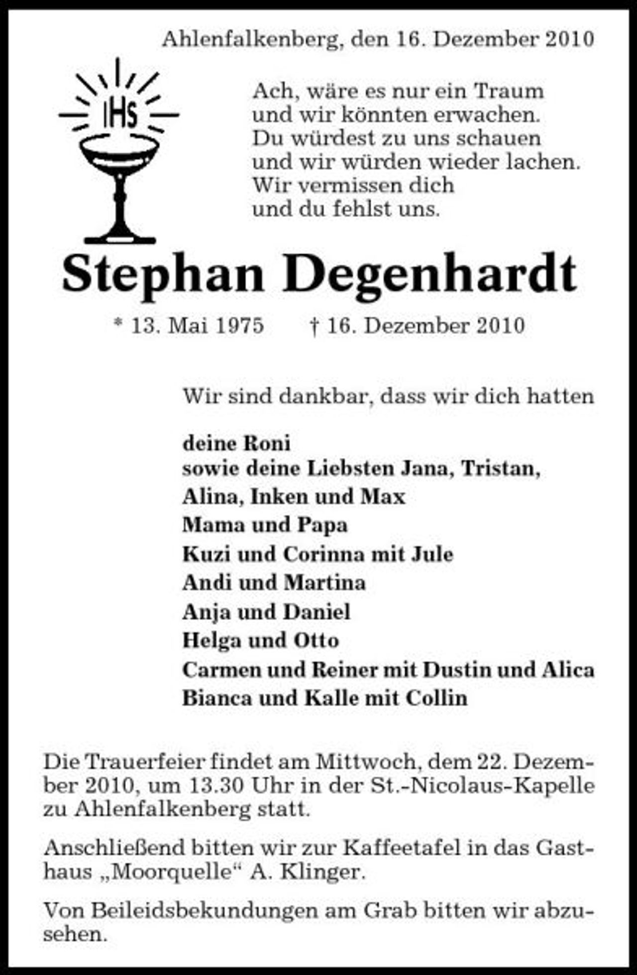 <p>Ahlenfalkenberg, den 16. Dezember 2010 Ach, wäre es nur ein Traum und wir könnten erwachen. Du würdest zu uns schauen und wir würden wieder lachen. Wir vermissen dich und du fehlst uns.</p><p>Stephan Degenhardt<br />* 13. Mai 1975 † 16. Dezember 2010 Wir sind dankbar, dass wir dich hatten deine Roni sowie deine Liebsten Jana, Tristan, Alina, Inken und Max Mama und Papa Kuzi und Corinna mit Jule Andi und Martina Anja und Daniel Helga und Otto Carmen und Reiner mit Dustin und Alica Bianca und Kalle mit Collin Die Trauerfeier findet am Mittwoch, dem 22. Dezember 2010, um 13.30 Uhr in der St.-Nicolaus-Kapelle zu Ahlenfalkenberg statt. Anschließend bitten wir zur Kaffeetafel in das Gasthaus „Moorquelle“ A. Klinger. Von Beileidsbekundungen am Grab bitten wir abzusehen.</p>