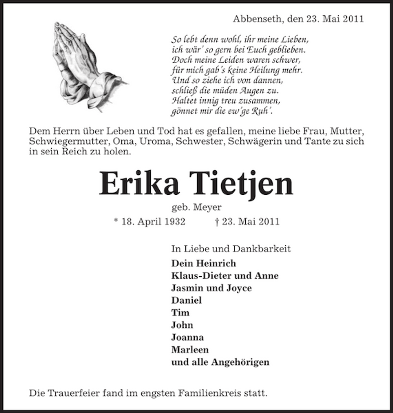<p>Abbenseth, den 23. Mai 2011</p><p>So lebt denn wohl, ihr meine Lieben, ich wär’ so gern bei Euch geblieben. Doch meine Leiden waren schwer, für mich gab’s keine Heilung mehr. Und so ziehe ich von dannen, schließ die müden Augen zu. Haltet innig treu zusammen, gönnet mir die ew’ge Ruh’.<br />Dem Herrn über Leben und Tod hat es gefallen, meine liebe Frau, Mutter, Schwiegermutter, Oma, Uroma, Schwester, Schwägerin und Tante zu sich in sein Reich zu holen.</p><p>Erika Tietjen<br />geb. Meyer * 18. April 1932 † 23. Mai 2011 In Liebe und Dankbarkeit Dein Heinrich Klaus-Dieter und Anne Jasmin und Joyce Daniel Tim John Joanna Marleen und alle Angehörigen Die Trauerfeier fand im engsten Familienkreis statt.</p>