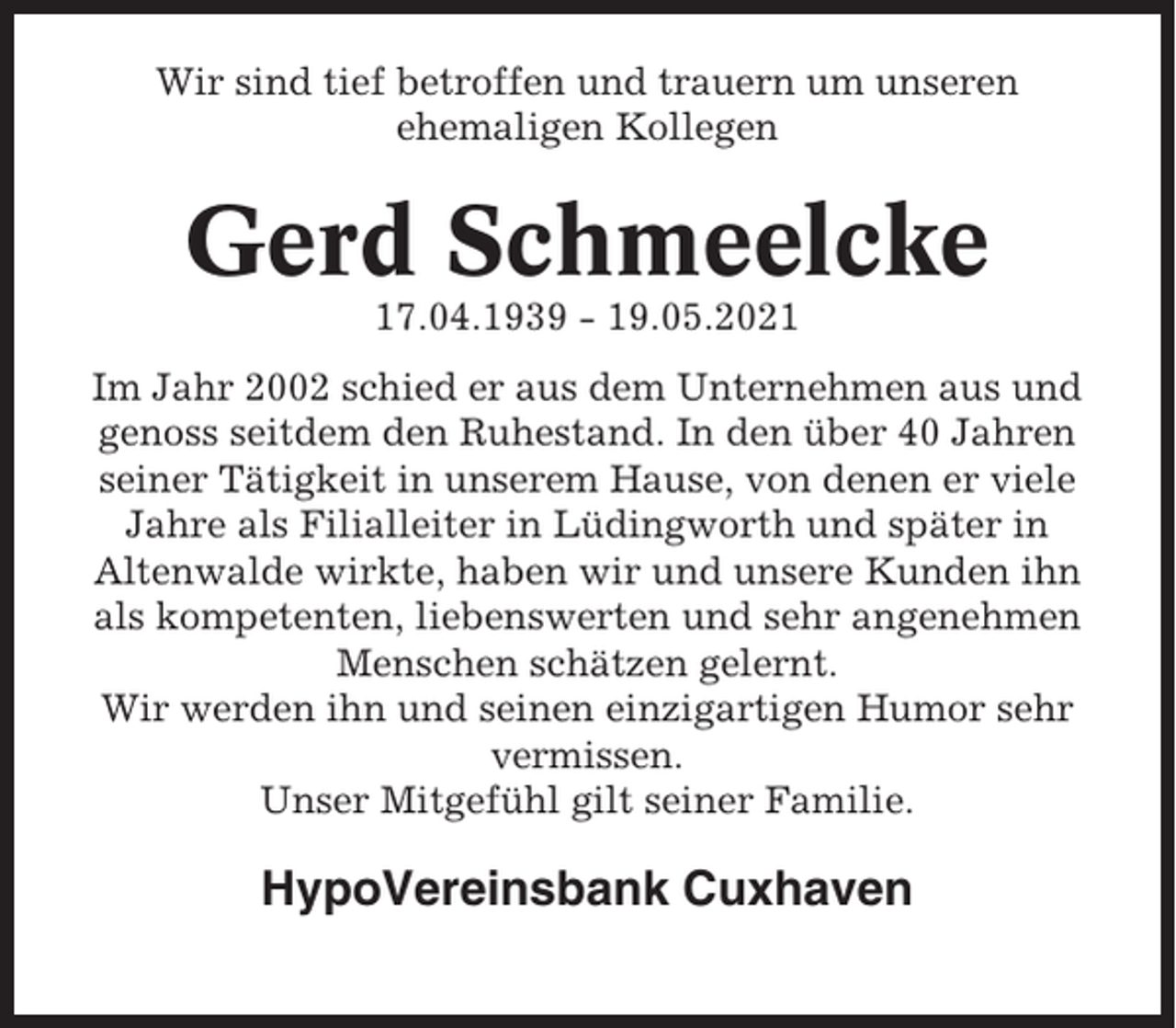 <p>Wir sind tief betroffen und trauern um unseren<br />ehemaligen Kollegen</p><p>Gerd Schmeelcke<br />17.04.1939 - 19.05.2021<br />Im Jahr 2002 schied er aus dem Unternehmen aus und<br />genoss seitdem den Ruhestand. In den über 40 Jahren<br />seiner Tätigkeit in unserem Hause, von denen er viele<br />Jahre als Filialleiter in Lüdingworth und später in<br />Altenwalde wirkte, haben wir und unsere Kunden ihn<br />als kompetenten, liebenswerten und sehr angenehmen<br />Menschen schätzen gelernt.<br />Wir werden ihn und seinen einzigartigen Humor sehr<br />vermissen.<br />Unser Mitgefühl gilt seiner Familie.</p><p>HypoVereinsbank Cuxhaven</p>