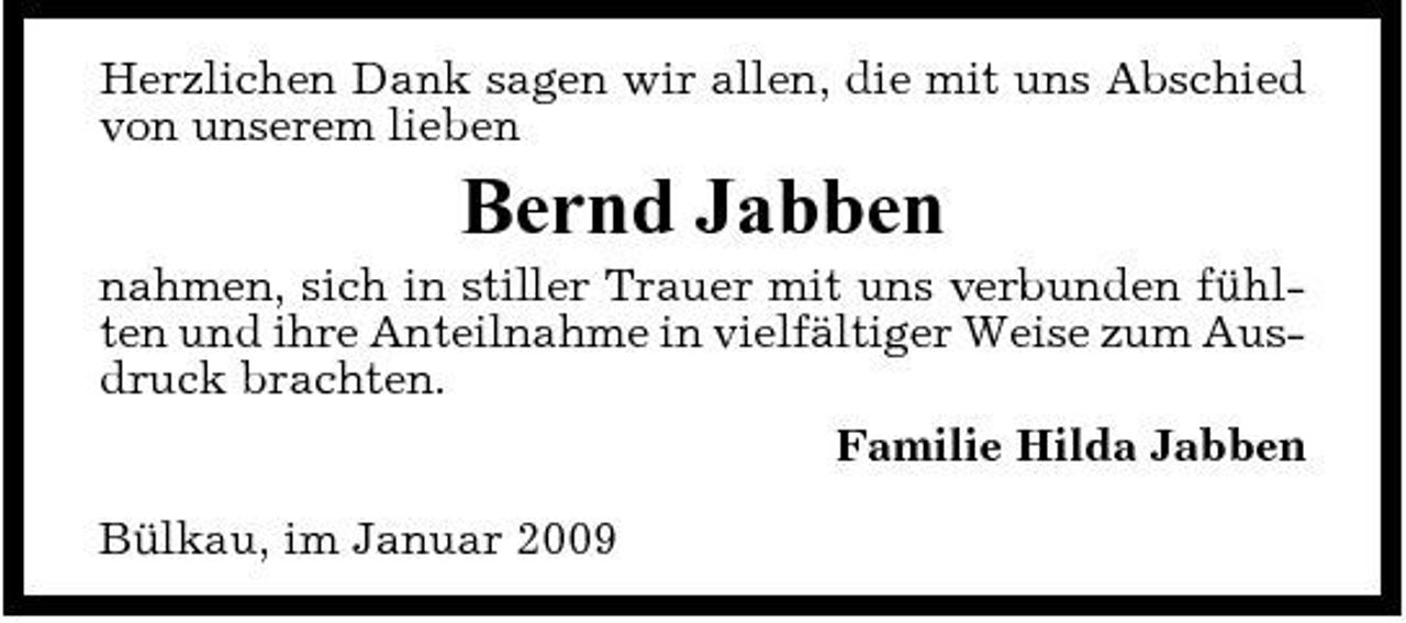 <p>Herzlichen Dank sagen wir allen, die mit uns Abschied von unserem lieben</p><p>Bernd Jabben<br />nahmen, sich in stiller Trauer mit uns verbunden fühlten und ihre Anteilnahme in vielfältiger Weise zum Ausdruck brachten. Familie Hilda Jabben Bülkau, im Januar 2009</p>
