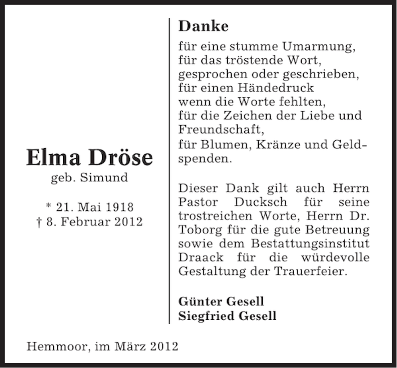 <p>Danke</p><p>Elma Dröse<br />geb. Simund<br />* 21. Mai 1918<br />† 8. Februar 2012</p><p>für eine stumme Umarmung,<br />für das tröstende Wort,<br />gesprochen oder geschrieben,<br />für einen Händedruck<br />wenn die Worte fehlten,<br />für die Zeichen der Liebe und<br />Freundschaft,<br />für Blumen, Kränze und Geldspenden.<br />Dieser Dank gilt auch Herrn<br />Pastor Ducksch für seine<br />trostreichen Worte, Herrn Dr.<br />Toborg für die gute Betreuung<br />sowie dem Bestattungsinstitut<br />Draack für die würdevolle<br />Gestaltung der Trauerfeier.<br />Günter Gesell<br />Siegfried Gesell</p><p>Hemmoor, im März 2012</p>