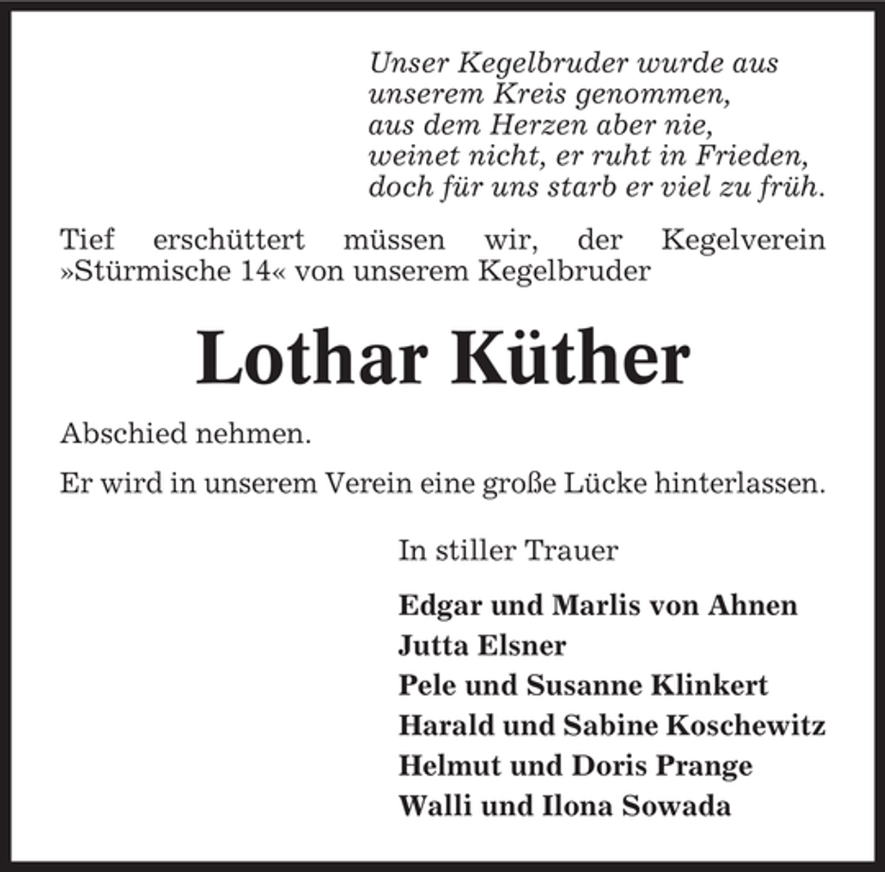 <p>Unser Kegelbruder wurde aus<br />unserem Kreis genommen,<br />aus dem Herzen aber nie,<br />weinet nicht, er ruht in Frieden,<br />doch für uns starb er viel zu früh.<br />Tief erschüttert müssen wir, der Kegelverein<br />»Stürmische 14« von unserem Kegelbruder</p><p>Lothar Küther<br />Abschied nehmen.<br />Er wird in unserem Verein eine große Lücke hinterlassen.<br />In stiller Trauer<br />Edgar und Marlis von Ahnen<br />Jutta Elsner<br />Pele und Susanne Klinkert<br />Harald und Sabine Koschewitz<br />Helmut und Doris Prange<br />Walli und Ilona Sowada</p>