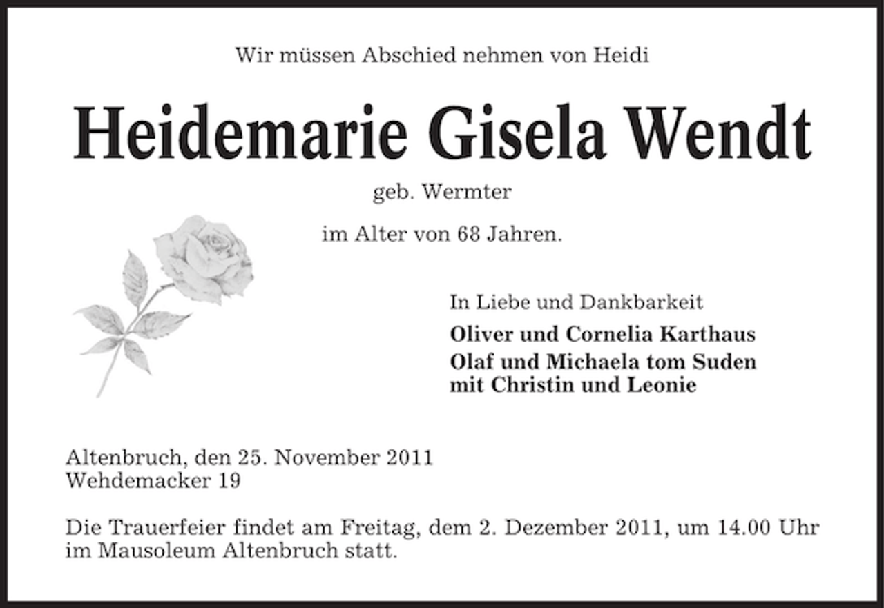 <p>Wir müssen Abschied nehmen von Heidi</p>
<p>Heidemarie Gisela Wendt<br />geb. Wermter<br />im Alter von 68 Jahren.<br />In Liebe und Dankbarkeit</p>
<p>Oliver und Cornelia Karthaus<br />Olaf und Michaela tom Suden<br />mit Christin und Leonie</p>
<p>Altenbruch, den 25. November 2011<br />Wehdemacker 19<br />Die Trauerfeier findet am Freitag, dem 2. Dezember 2011, um 14.00 Uhr<br />im Mausoleum Altenbruch statt.</p>
