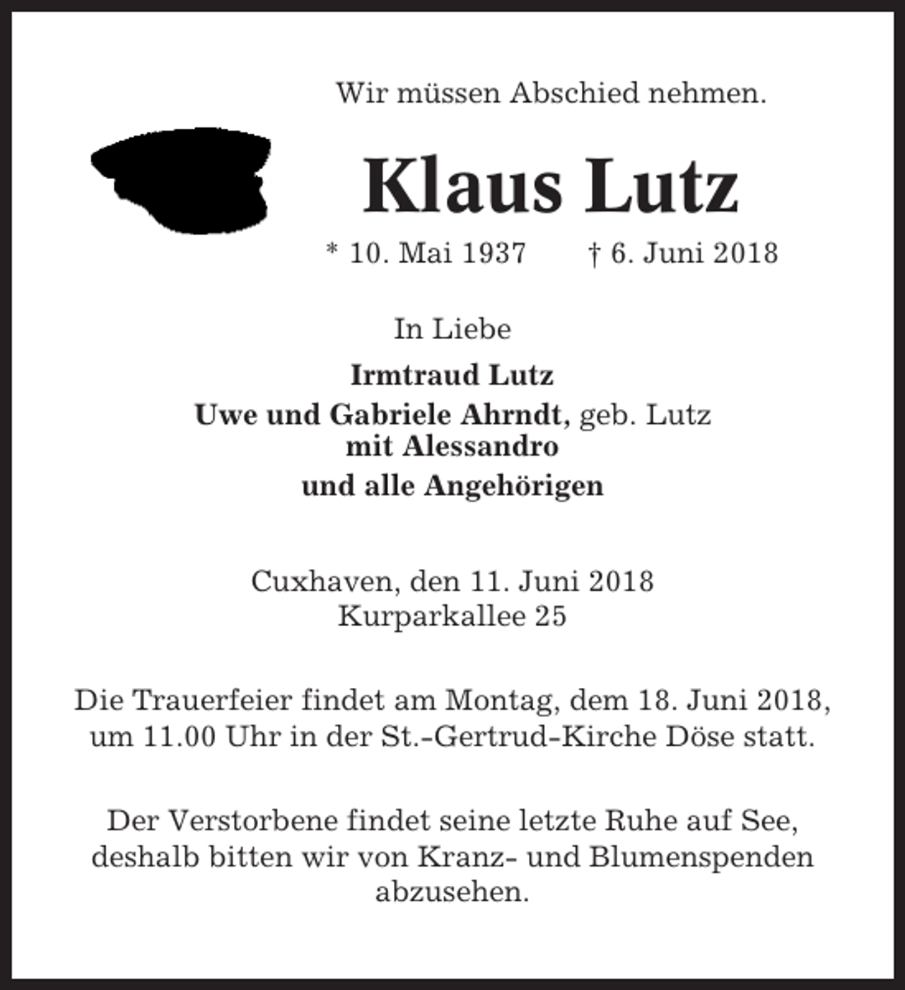 <p>Wir müssen Abschied nehmen.</p><p>Klaus Lutz<br />* 10. Mai 1937</p><p>† 6. Juni 2018</p><p>In Liebe<br />Irmtraud Lutz<br />Uwe und Gabriele Ahrndt, geb. Lutz<br />mit Alessandro<br />und alle Angehörigen<br />Cuxhaven, den 11. Juni 2018<br />Kurparkallee 25<br />Die Trauerfeier findet am Montag, dem 18. Juni 2018,<br />um 11.00 Uhr in der St.-Gertrud-Kirche Döse statt.<br />Der Verstorbene findet seine letzte Ruhe auf See,<br />deshalb bitten wir von Kranz- und Blumenspenden<br />abzusehen.</p>