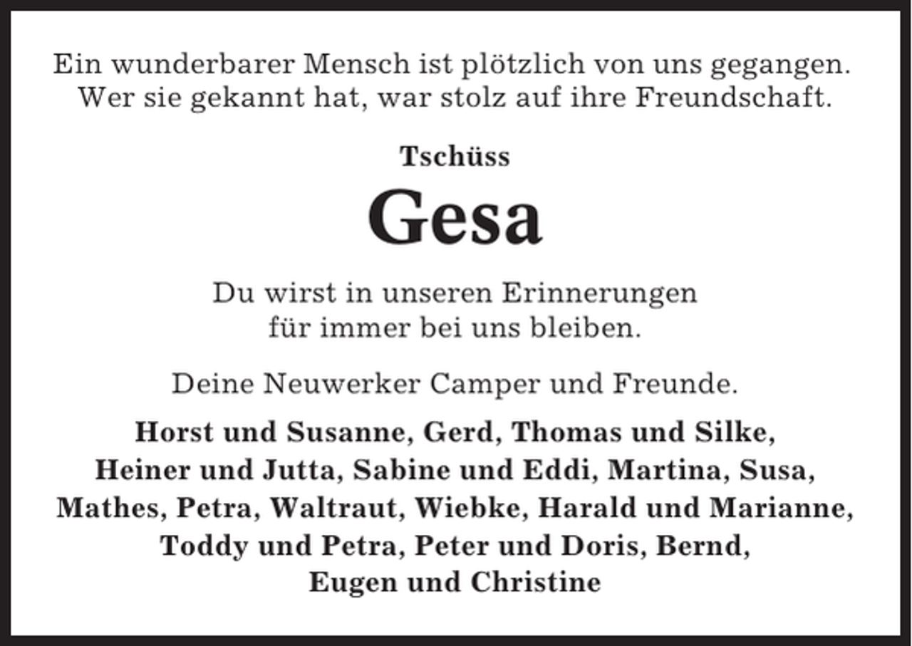 <p>Ein wunderbarer Mensch ist plötzlich von uns gegangen.<br />Wer sie gekannt hat, war stolz auf ihre Freundschaft.<br />Tschüss</p><p>Gesa<br />Du wirst in unseren Erinnerungen<br />für immer bei uns bleiben.<br />Deine Neuwerker Camper und Freunde.<br />Horst und Susanne, Gerd, Thomas und Silke,<br />Heiner und Jutta, Sabine und Eddi, Martina, Susa,<br />Mathes, Petra, Waltraut, Wiebke, Harald und Marianne,<br />Toddy und Petra, Peter und Doris, Bernd,<br />Eugen und Christine</p>