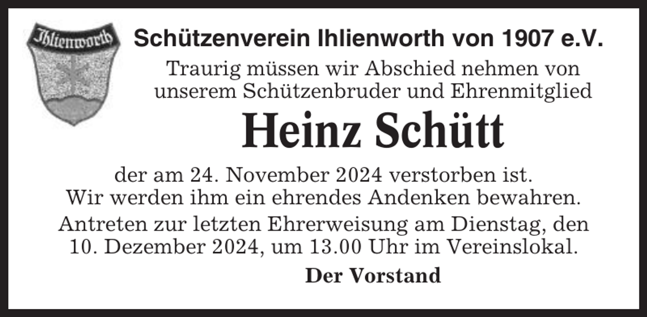 <p>Schützenverein Ihlienworth von 1907 e.V.<br />Traurig müssen wir Abschied nehmen von<br />unserem Schützenbruder und Ehrenmitglied</p><p>Heinz Schütt<br />der am 24. November 2024 verstorben ist.<br />Wir werden ihm ein ehrendes Andenken bewahren.<br />Antreten zur letzten Ehrerweisung am Dienstag, den<br />10. Dezember 2024, um 13.00 Uhr im Vereinslokal.<br />Der Vorstand</p>
