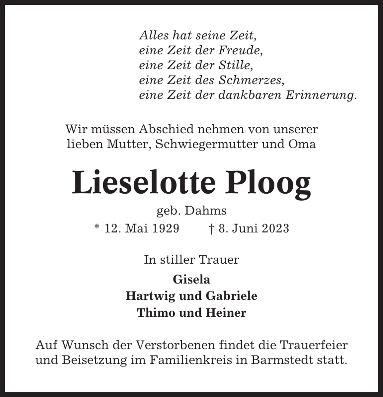 <p>Alles hat seine Zeit,<br />eine Zeit der Freude,<br />eine Zeit der Stille,<br />eine Zeit des Schmerzes,<br />eine Zeit der dankbaren Erinnerung.<br />Wir müssen Abschied nehmen von unserer<br />lieben Mutter, Schwiegermutter und Oma</p><p>Lieselotte Ploog<br />geb. Dahms<br />* 12. Mai 1929<br />† 8. Juni 2023<br />In stiller Trauer<br />Gisela<br />Hartwig und Gabriele<br />Thimo und Heiner<br />Auf Wunsch der Verstorbenen findet die Trauerfeier<br />und Beisetzung im Familienkreis in Barmstedt statt.</p>