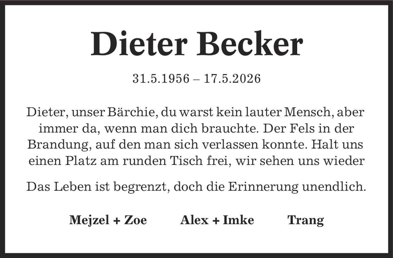 Dieter Becker 31.5.1956 - 17.5.2026 Dieter, unser Bärchie, du warst kein lauter Mensch, aber immer da, wenn man dich brauchte. Der Fels in der Brandung, auf den man sich verlassen konnte. Halt uns einen Platz am runden Tisch frei, wir sehen uns wieder Das Leben ist begrenzt, doch die Erinnerung unendlich. Mejzel + Zoe Alex + Imke Trang