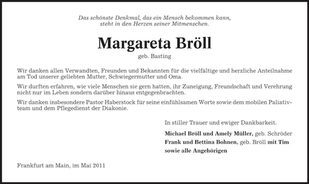 <p>Das schönste Denkmal, das ein Mensch bekommen kann, steht in den Herzen seiner Mitmenschen.</p><p>Margareta Bröll<br />geb. Basting Wir danken allen Verwandten, Freunden und Bekannten für die vielfältige und herzliche Anteilnahme am Tod unserer geliebten Mutter, Schwiegermutter und Oma. Wir durften erfahren, wie viele Menschen sie gern hatten, ihr Zuneigung, Freundschaft und Verehrung nicht nur im Leben sondern darüber hinaus entgegenbrachten. Wir danken insbesondere Pastor Haberstock für seine einfühlsamen Worte sowie dem mobilen Paliativteam und dem Pflegedienst der Diakonie. In stiller Trauer und ewiger Dankbarkeit. Michael Bröll und Amely Müller, geb. Schröder Frank und Bettina Bohnen, geb. Bröll mit Tim sowie alle Angehörigen Frankfurt am Main, im Mai 2011</p>