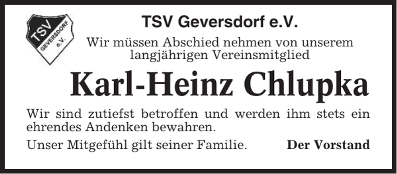 <p>TSV Geversdorf e.V.<br />Wir müssen Abschied nehmen von unserem<br />langjährigen Vereinsmitglied</p><p>Karl-Heinz Chlupka<br />Wir sind zutiefst betroffen und werden ihm stets ein<br />ehrendes Andenken bewahren.<br />Unser Mitgefühl gilt seiner Familie.<br />Der Vorstand</p>