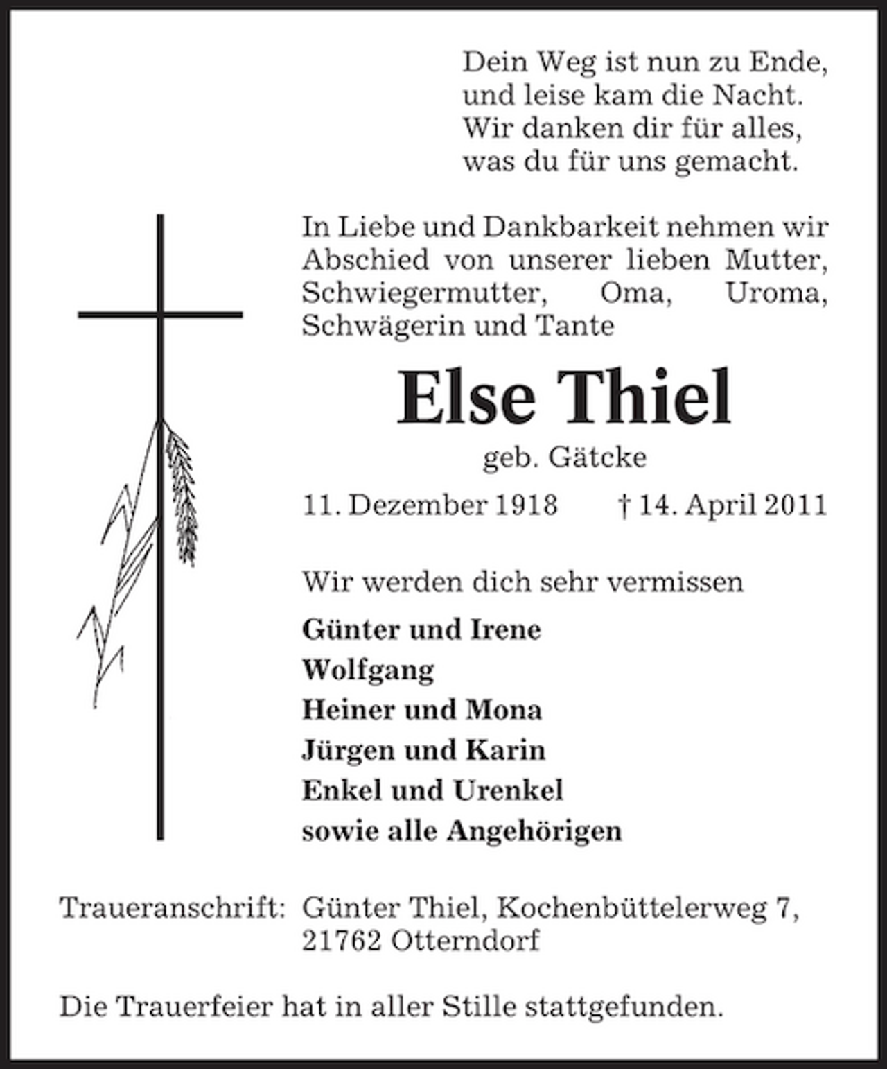 <p>Dein Weg ist nun zu Ende, und leise kam die Nacht. Wir danken dir für alles, was du für uns gemacht. In Liebe und Dankbarkeit nehmen wir Abschied von unserer lieben Mutter, Schwiegermutter, Oma, Uroma, Schwägerin und Tante</p><p>Else Thiel<br />geb. Gätcke 11. Dezember 1918 † 14. April 2011 Wir werden dich sehr vermissen Günter und Irene Wolfgang Heiner und Mona Jürgen und Karin Enkel und Urenkel sowie alle Angehörigen Traueranschrift: Günter Thiel, Kochenbüttelerweg 7, 21762 Otterndorf Die Trauerfeier hat in aller Stille stattgefunden.</p>
