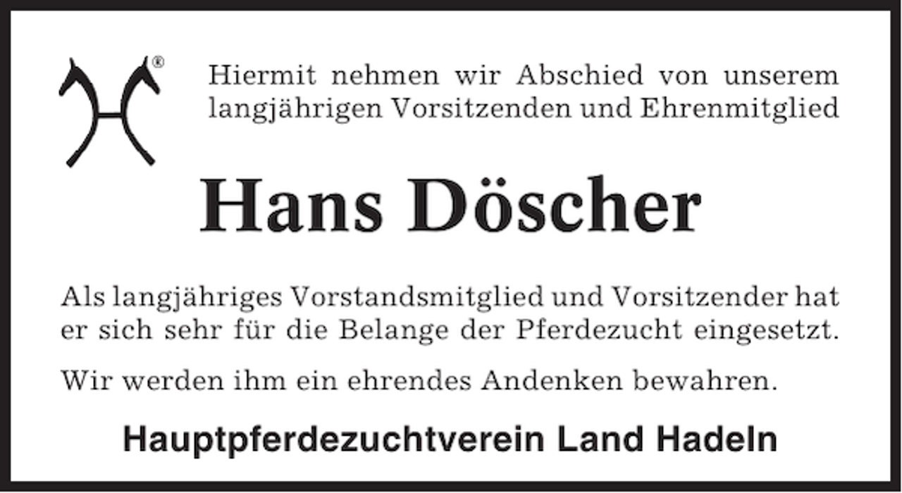 <p>Hiermit nehmen wir Abschied von unserem<br />langjährigen Vorsitzenden und Ehrenmitglied</p><p>Hans Döscher<br />Als langjähriges Vorstandsmitglied und Vorsitzender hat<br />er sich sehr für die Belange der Pferdezucht eingesetzt.<br />Wir werden ihm ein ehrendes Andenken bewahren.</p><p>Hauptpferdezuchtverein Land Hadeln</p>