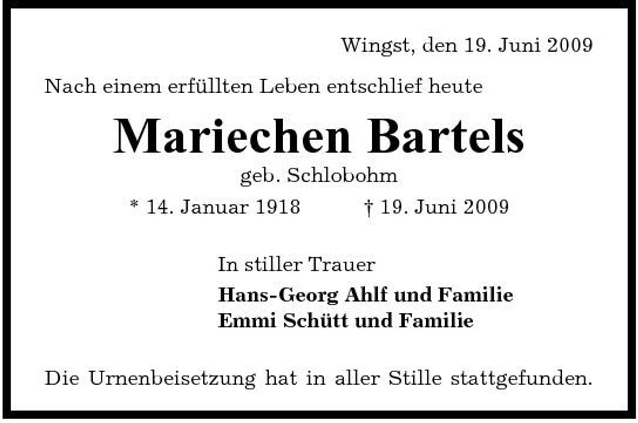<p>Wingst, den 19. Juni 2009 Nach einem erfüllten Leben entschlief heute</p><p>Mariechen Bartels<br />geb. Schlobohm * 14. Januar 1918 † 19. Juni 2009 In stiller Trauer Hans-Georg Ahlf und Familie Emmi Schütt und Familie Die Urnenbeisetzung hat in aller Stille stattgefunden.</p>