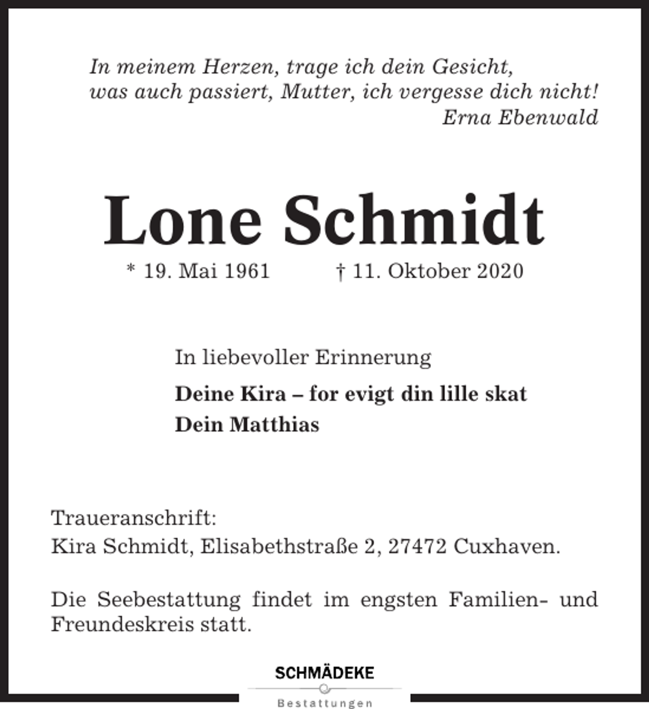 <p>In meinem Herzen, trage ich dein Gesicht,<br />was auch passiert, Mutter, ich vergesse dich nicht!<br />Erna Ebenwald</p><p>Lone Schmidt<br />* 19. Mai 1961</p><p>† 11. Oktober 2020</p><p>In liebevoller Erinnerung<br />Deine Kira – for evigt din lille skat<br />Dein Matthias</p><p>Traueranschrift:<br />Kira Schmidt, Elisabethstraße 2, 27472 Cuxhaven.<br />Die Seebestattung findet im engsten Familien- und<br />Freundeskreis statt.</p>