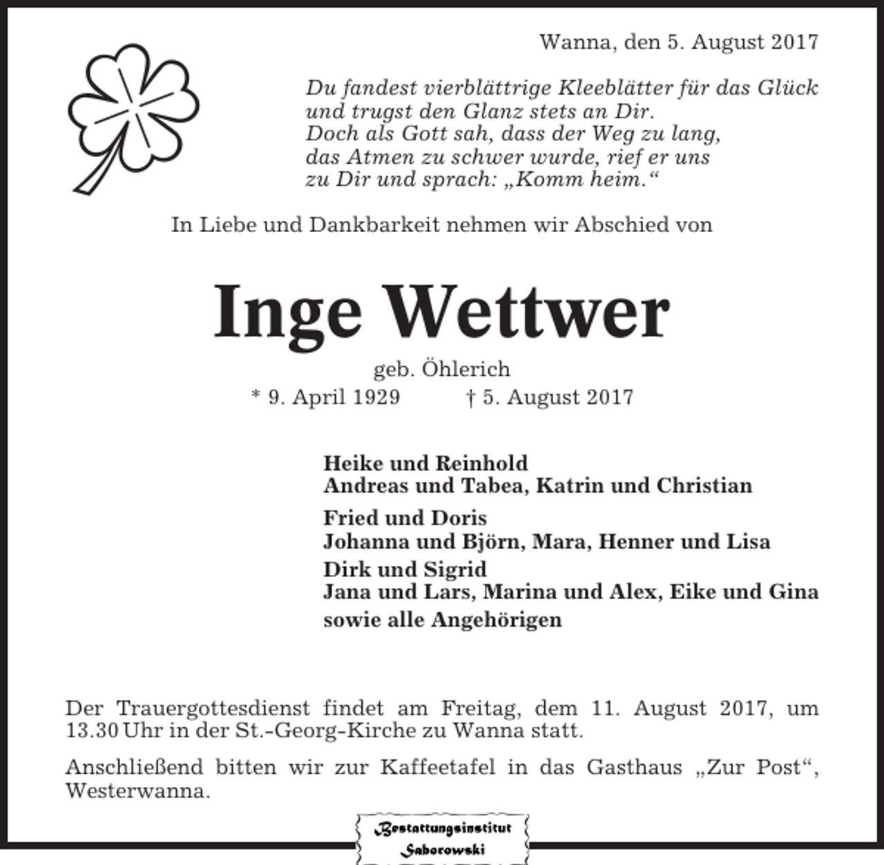 <p>Wanna, den 5. August 2017<br />Du fandest vierblättrige Kleeblätter für das Glück<br />und trugst den Glanz stets an Dir.<br />Doch als Gott sah, dass der Weg zu lang,<br />das Atmen zu schwer wurde, rief er uns<br />zu Dir und sprach: „Komm heim.“²<br />In Liebe und Dankbarkeit nehmen wir Abschied von</p><p>Inge Wettwer<br />geb. Öhlerich<br />* 9. April 1929<br />† 5. August 2017<br />Heike und Reinhold<br />Andreas und Tabea, Katrin und Christian<br />Fried und Doris<br />Johanna und Björn, Mara, Henner und Lisa<br />Dirk und Sigrid<br />Jana und Lars, Marina und Alex, Eike und Gina<br />sowie alle Angehörigen</p><p>Der Trauergottesdienst findet am Freitag, dem 11. August 2017, um<br />13.30 Uhr in der St.-Georg-Kirche zu Wanna statt.<br />Anschließend bitten wir zur Kaffeetafel in das Gasthaus „Zur Post“,<br />Westerwanna.</p>