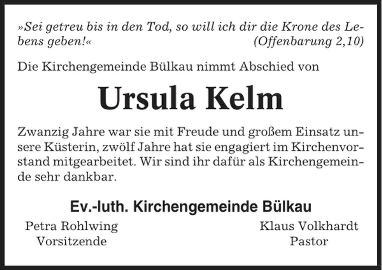 <p>»Sei getreu bis in den Tod, so will ich dir die Krone des Lebens geben!«<br />(Offenbarung 2,10)<br />Die Kirchengemeinde Bülkau nimmt Abschied von</p><p>Ursula Kelm<br />Zwanzig Jahre war sie mit Freude und großem Einsatz unsere Küsterin, zwölf Jahre hat sie engagiert im Kirchenvorstand mitgearbeitet. Wir sind ihr dafür als Kirchengemeinde sehr dankbar.</p><p>Ev.-luth. Kirchengemeinde Bülkau<br />Petra Rohlwing<br />Vorsitzende</p><p>Klaus Volkhardt<br />Pastor</p>