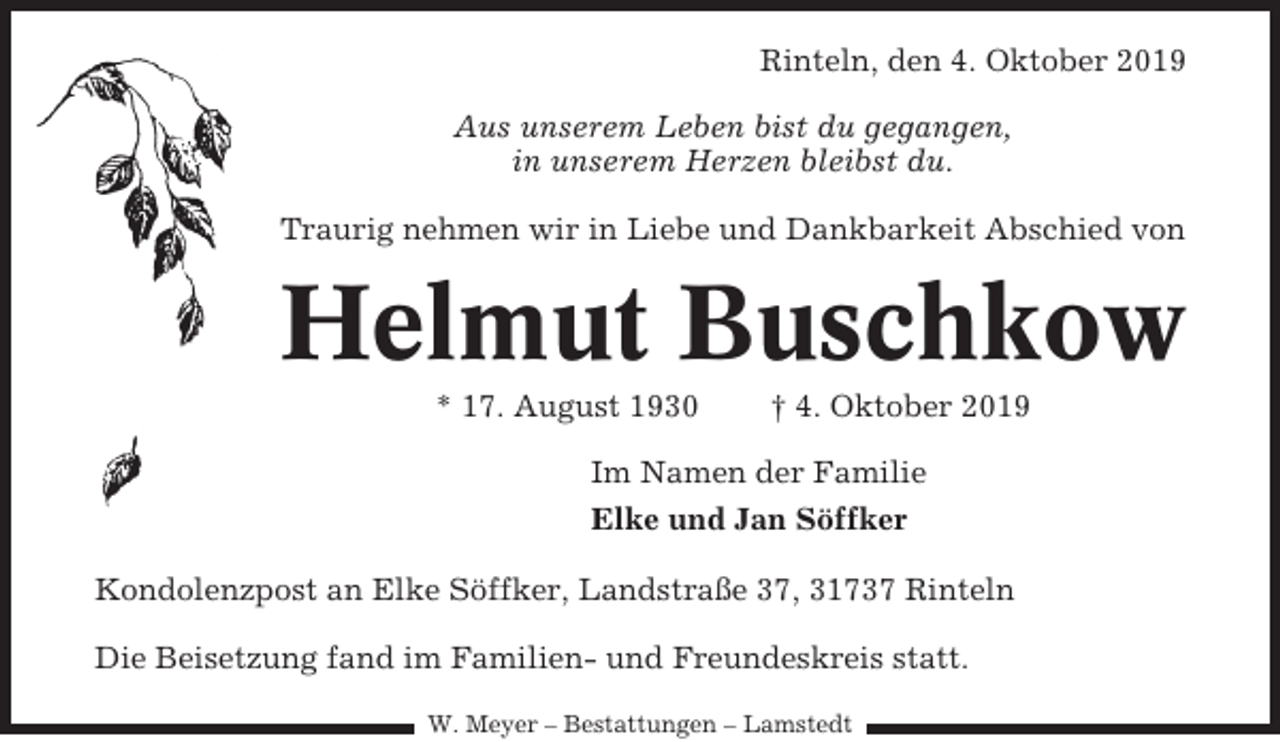 <p>Rinteln, den 4. Oktober 2019<br />Aus unserem Leben bist du gegangen,<br />in unserem Herzen bleibst du.<br />Traurig nehmen wir in Liebe und Dankbarkeit Abschied von</p><p>Helmut Buschkow<br />* 17. August 1930</p><p>† 4. Oktober 2019</p><p>Im Namen der Familie<br />Elke und Jan Söffker<br />Kondolenzpost an Elke Söffker, Landstraße 37, 31737 Rinteln<br />Die Beisetzung fand im Familien- und Freundeskreis statt.<br />W. Meyer – Bestattungen – Lamstedt</p>