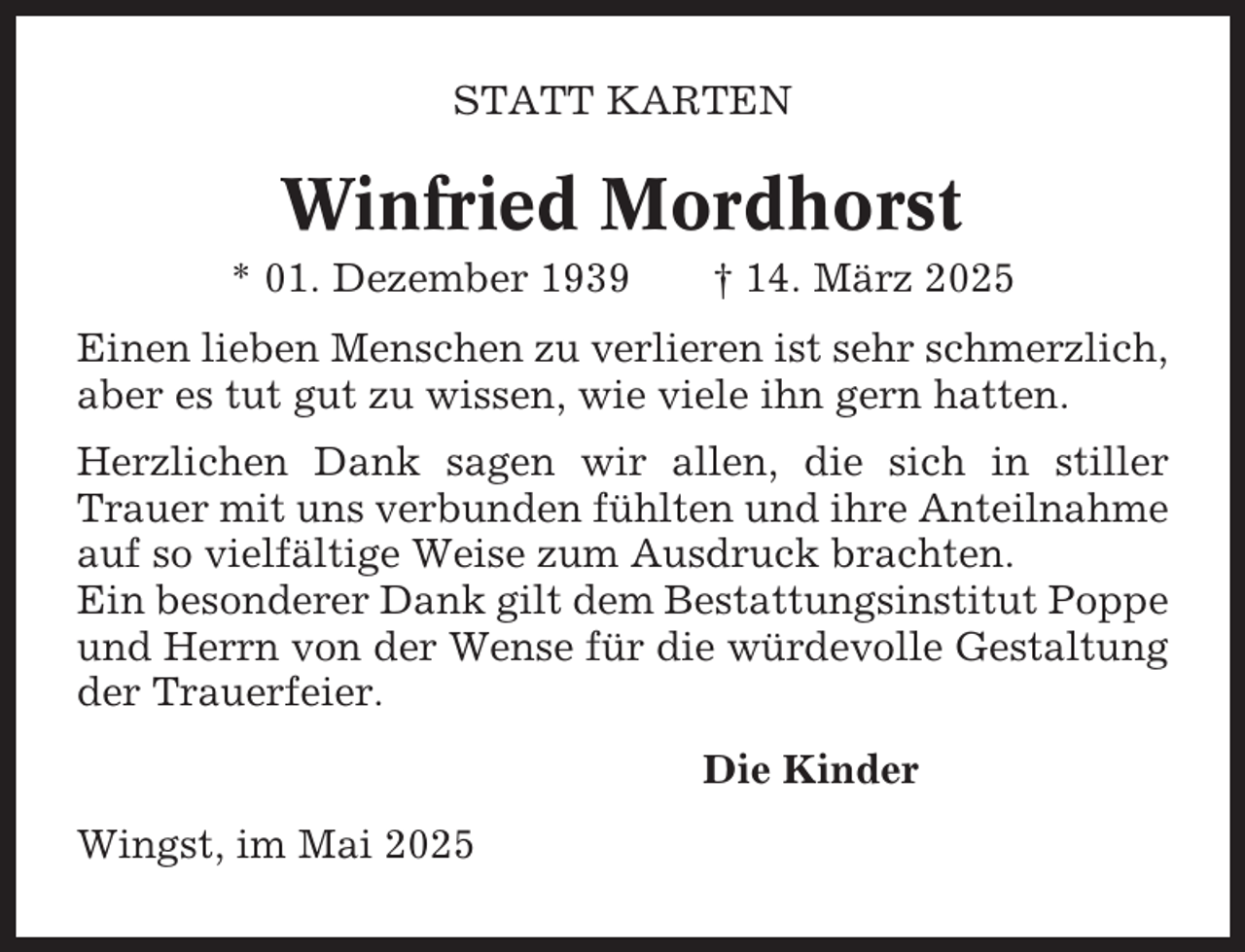 <p>STATT KARTEN</p><p>Winfried Mordhorst<br />* 01. Dezember 1939</p><p>† 14. März 2025</p><p>Einen lieben Menschen zu verlieren ist sehr schmerzlich,<br />aber es tut gut zu wissen, wie viele ihn gern hatten.<br />Herzlichen Dank sagen wir allen, die sich in stiller<br />Trauer mit uns verbunden fühlten und ihre Anteilnahme<br />auf so vielfältige Weise zum Ausdruck brachten.<br />Ein besonderer Dank gilt dem Bestattungsinstitut Poppe<br />und Herrn von der Wense für die würdevolle Gestaltung<br />der Trauerfeier.<br />Die Kinder<br />Wingst, im Mai 2025</p>
