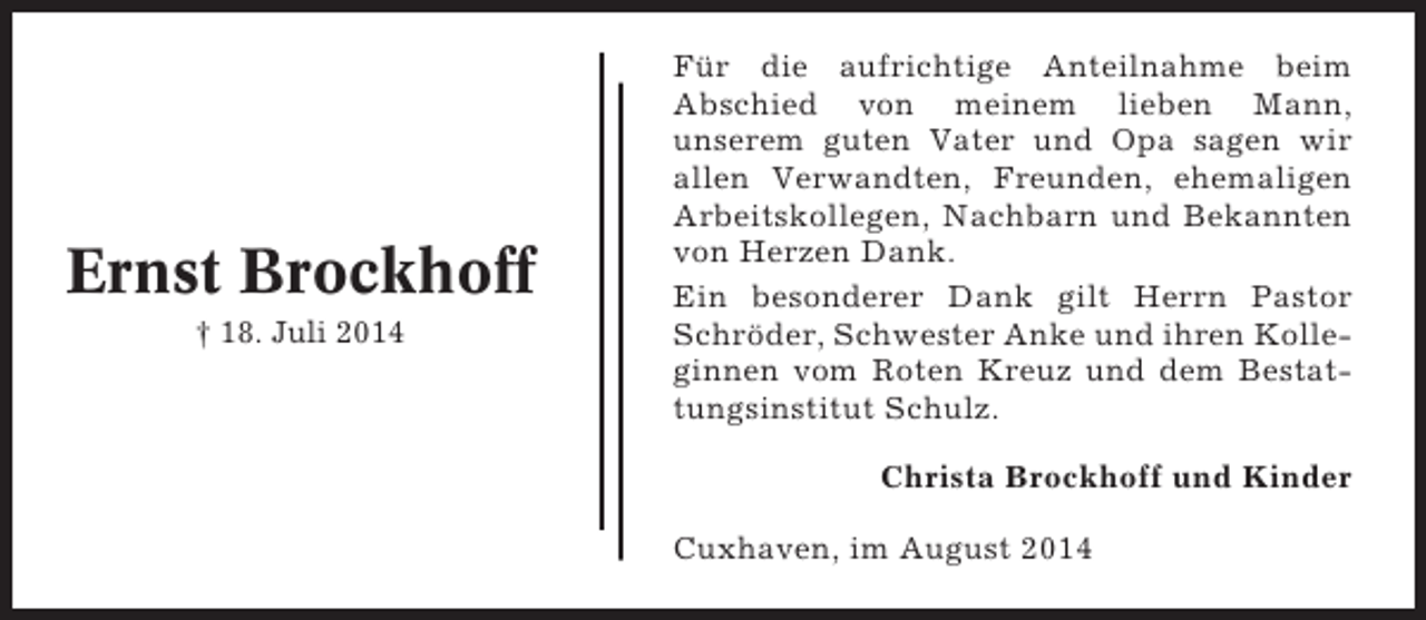 <p>Ernst Brockhoff<br />† 18. Juli 2014</p><p>Für die aufrichtige Anteilnahme beim<br />Abschied von meinem lieben Mann,<br />unserem guten Vater und Opa sagen wir<br />allen Verwandten, Freunden, ehemaligen<br />Arbeitskollegen, Nachbarn und Bekannten<br />von Herzen Dank.<br />Ein besonderer Dank gilt Herrn Pastor<br />Schröder, Schwester Anke und ihren Kolleginnen vom Roten Kreuz und dem Bestattungsinstitut Schulz.<br />Christa Brockhoff und Kinder<br />Cuxhaven, im August 2014</p>
