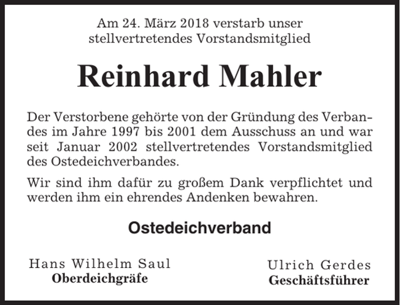 <p>Am 24. März 2018 verstarb unser<br />stellvertretendes Vorstandsmitglied</p><p>Reinhard Mahler<br />Der Verstorbene gehörte von der Gründung des Verbandes im Jahre 1997 bis 2001 dem Ausschuss an und war<br />seit Januar 2002 stellvertretendes Vorstandsmitglied<br />des Ostedeichverbandes.<br />Wir sind ihm dafür zu großem Dank verpflichtet und<br />werden ihm ein ehrendes Andenken bewahren.</p><p>Ostedeichverband<br />Hans Wilhelm Saul<br />Oberdeichgräfe</p><p>Ulrich Gerdes<br />Geschäftsführer</p>