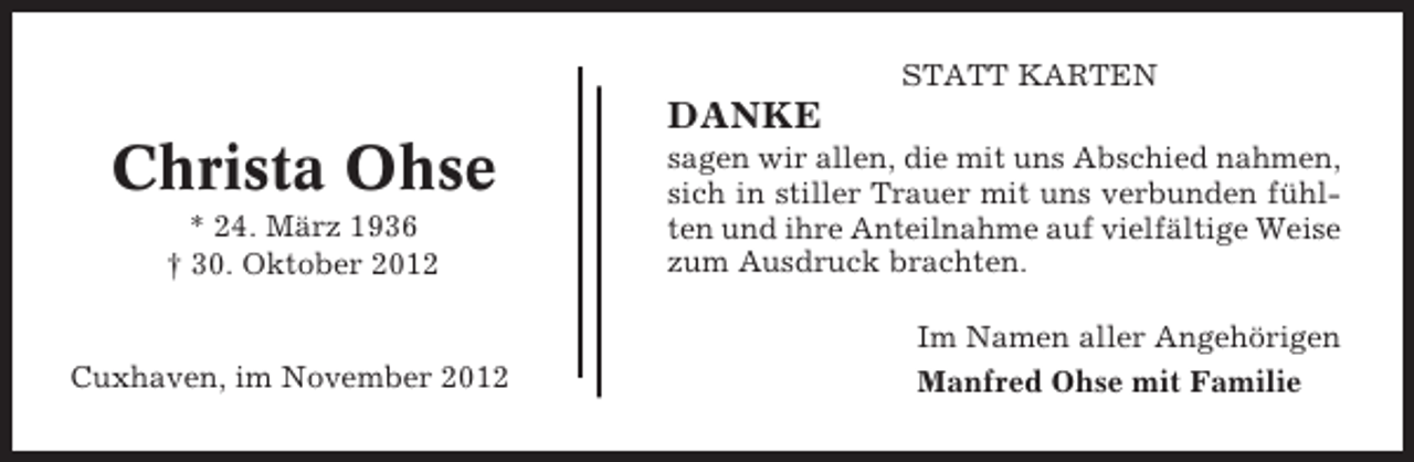 <p>STATT KARTEN</p><p>DANKE</p><p>Christa Ohse<br />* 24. März 1936<br />† 30. Oktober 2012</p><p>Cuxhaven, im November 2012</p><p>sagen wir allen, die mit uns Abschied nahmen,<br />sich in stiller Trauer mit uns verbunden fühlten und ihre Anteilnahme auf vielfältige Weise<br />zum Ausdruck brachten.<br />Im Namen aller Angehörigen<br />Manfred Ohse mit Familie</p>