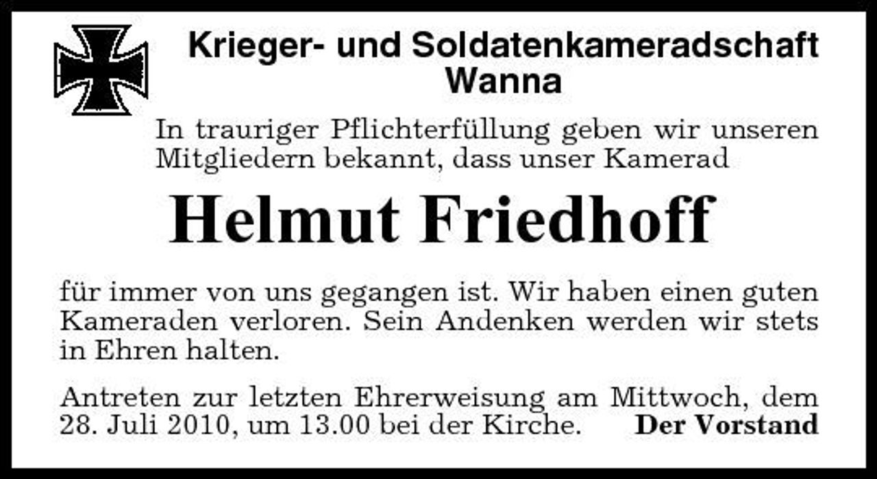 <p>Krieger- und Soldatenkameradschaft Wanna<br />In trauriger Pflichterfüllung geben wir unseren Mitgliedern bekannt, dass unser Kamerad</p><p>Helmut Friedhoff<br />für immer von uns gegangen ist. Wir haben einen guten Kameraden verloren. Sein Andenken werden wir stets in Ehren halten. Antreten zur letzten Ehrerweisung am Mittwoch, dem 28. Juli 2010, um 13.00 bei der Kirche. Der Vorstand</p>