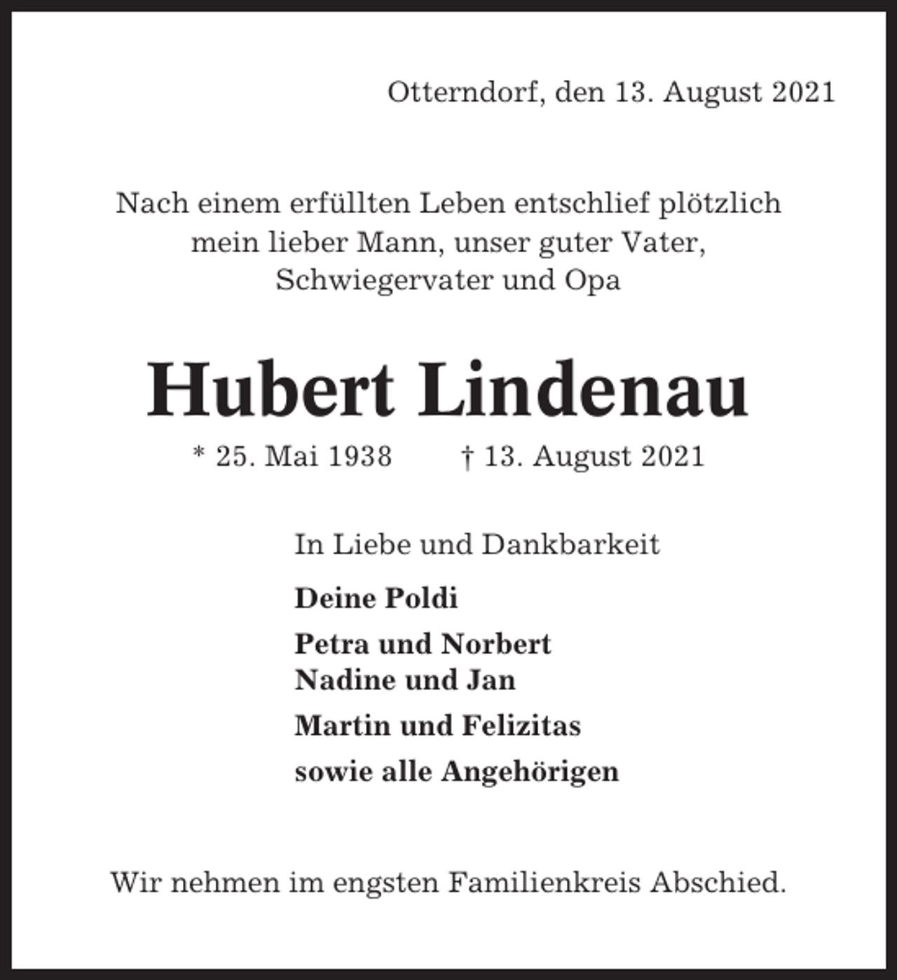 <p>Otterndorf, den 13. August 2021</p><p>Nach einem erfüllten Leben entschlief plötzlich<br />mein lieber Mann, unser guter Vater,<br />Schwiegervater und Opa</p><p>Hubert Lindenau<br />* 25. Mai 1938</p><p>† 13. August 2021</p><p>In Liebe und Dankbarkeit<br />Deine Poldi<br />Petra und Norbert<br />Nadine und Jan<br />Martin und Felizitas<br />sowie alle Angehörigen</p><p>Wir nehmen im engsten Familienkreis Abschied.</p>