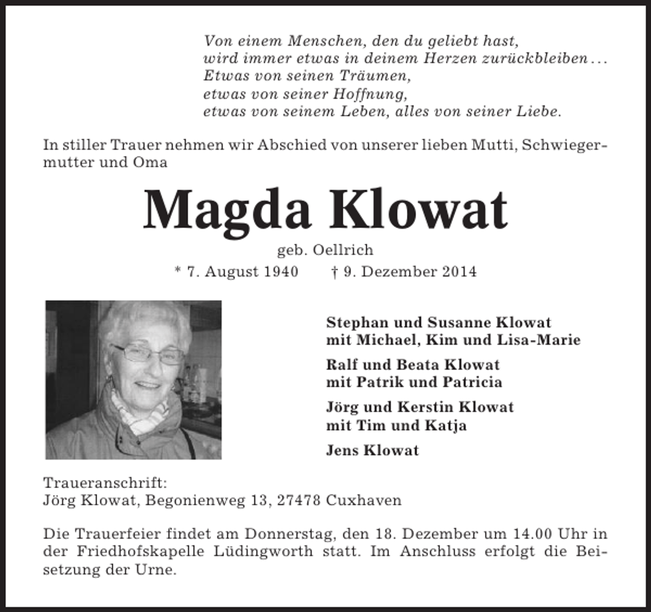 <p>Von einem Menschen, den du geliebt hast,<br />wird immer etwas in deinem Herzen zurückbleiben . . .<br />Etwas von seinen Träumen,<br />etwas von seiner Hoffnung,<br />etwas von seinem Leben, alles von seiner Liebe.<br />In stiller Trauer nehmen wir Abschied von unserer lieben Mutti, Schwiegermutter und Oma</p><p>Magda Klowat<br />geb. Oellrich<br />* 7. August 1940<br />† 9. Dezember 2014<br />Stephan und Susanne Klowat<br />mit Michael, Kim und Lisa-Marie<br />Ralf und Beata Klowat<br />mit Patrik und Patricia<br />Jörg und Kerstin Klowat<br />mit Tim und Katja<br />Jens Klowat<br />Traueranschrift:<br />Jörg Klowat, Begonienweg 13, 27478 Cuxhaven<br />Die Trauerfeier findet am Donnerstag, den 18. Dezember um 14.00 Uhr in<br />der Friedhofskapelle Lüdingworth statt. Im Anschluss erfolgt die Beisetzung der Urne.</p>