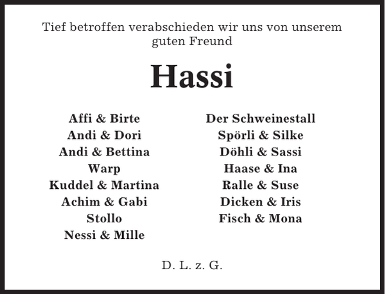 <p>Tief betroffen verabschieden wir uns von unserem<br />guten Freund</p><p>Hassi<br />Affi &amp; Birte<br />Andi &amp; Dori<br />Andi &amp; Bettina<br />Warp<br />Kuddel &amp; Martina<br />Achim &amp; Gabi<br />Stollo<br />Nessi &amp; Mille</p><p>Der Schweinestall<br />Spörli &amp; Silke<br />Döhli &amp; Sassi<br />Haase &amp; Ina<br />Ralle &amp; Suse<br />Dicken &amp; Iris<br />Fisch &amp; Mona</p><p>D. L. z. G.</p>