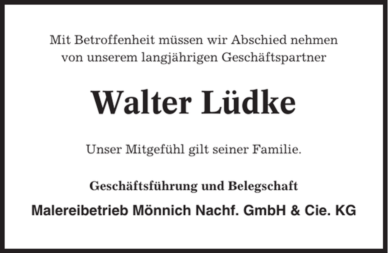 <p>Mit Betroffenheit müssen wir Abschied nehmen<br />von unserem langjährigen Geschäftspartner</p><p>Walter Lüdke<br />Unser Mitgefühl gilt seiner Familie.<br />Geschäftsführung und Belegschaft</p><p>Malereibetrieb Mönnich Nachf. GmbH &amp; Cie. KG</p>