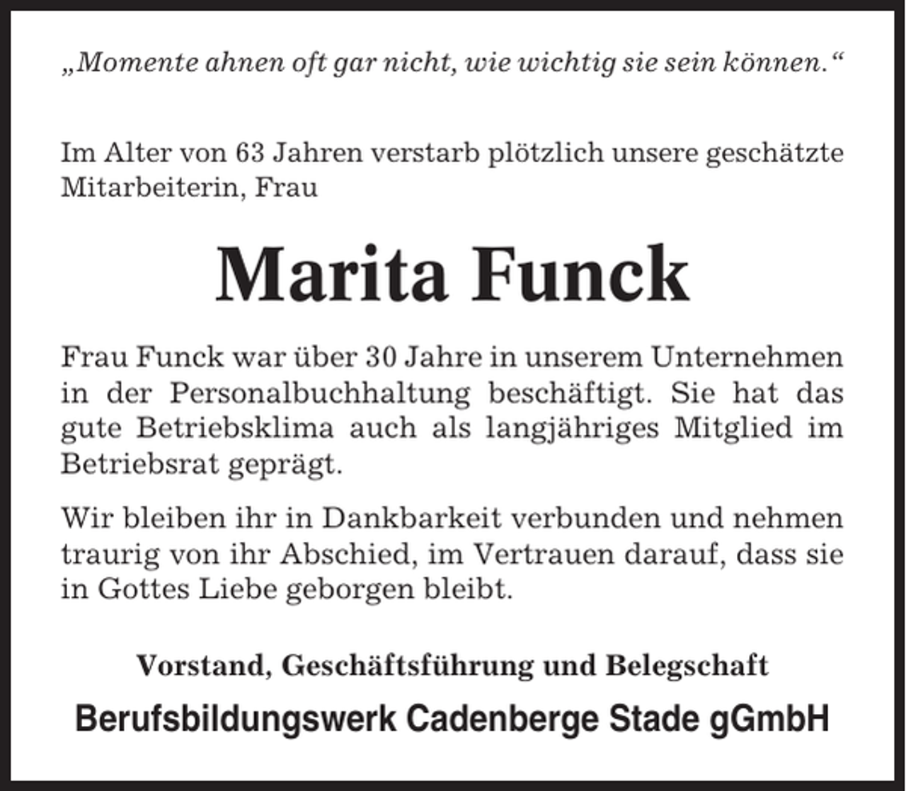 <p>„Momente ahnen oft gar nicht, wie wichtig sie sein können.“<br />Im Alter von 63 Jahren verstarb plötzlich unsere geschätzte<br />Mitarbeiterin, Frau</p><p>Marita Funck<br />Frau Funck war über 30 Jahre in unserem Unternehmen<br />in der Personalbuchhaltung beschäftigt. Sie hat das<br />gute Betriebsklima auch als langjähriges Mitglied im<br />Betriebsrat geprägt.<br />Wir bleiben ihr in Dankbarkeit verbunden und nehmen<br />traurig von ihr Abschied, im Vertrauen darauf, dass sie<br />in Gottes Liebe geborgen bleibt.<br />Vorstand, Geschäftsführung und Belegschaft</p><p>Berufsbildungswerk Cadenberge Stade gGmbH</p>