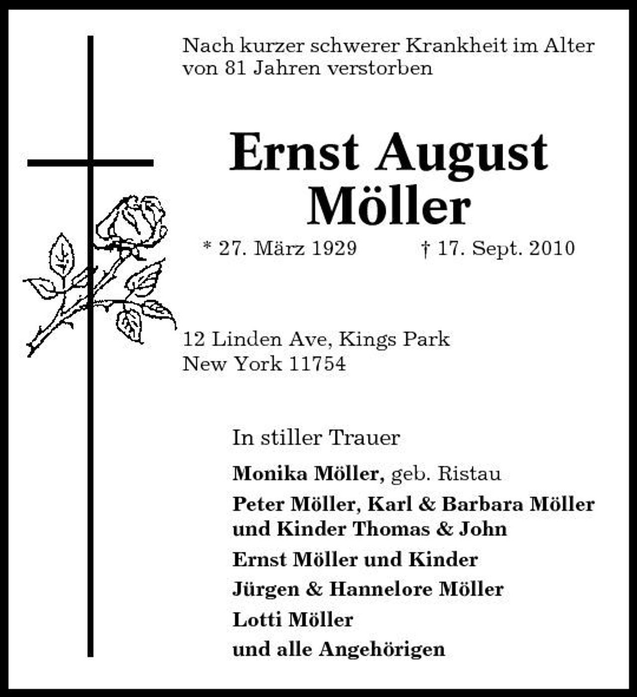 <p>Nach kurzer schwerer Krankheit im Alter von 81 Jahren verstorben</p><p>Ernst August Möller<br />* 27. März 1929 † 17. Sept. 2010 12 Linden Ave, Kings Park New York 11754</p><p>In stiller Trauer<br />Monika Möller, geb. Ristau Peter Möller, Karl &amp; Barbara Möller und Kinder Thomas &amp; John Ernst Möller und Kinder Jürgen &amp; Hannelore Möller Lotti Möller und alle Angehörigen</p>