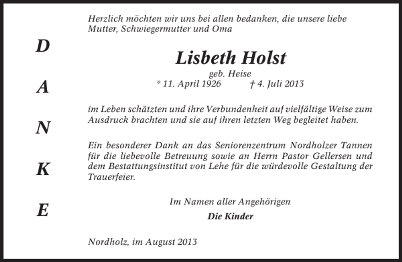 <p>Herzlich möchten wir uns bei allen bedanken, die unsere liebe<br />Mutter, Schwiegermutter und Oma</p><p>D<br />A<br />N<br />K<br />E</p><p>Lisbeth Holst<br />geb. Heise<br />* 11. April 1926<br />† 4. Juli 2013<br />im Leben schätzten und ihre Verbundenheit auf vielfältige Weise zum<br />Ausdruck brachten und sie auf ihren letzten Weg begleitet haben.<br />Ein besonderer Dank an das Seniorenzentrum Nordholzer Tannen<br />für die liebevolle Betreuung sowie an Herrn Pastor Gellersen und<br />dem Bestattungsinstitut von Lehe für die würdevolle Gestaltung der<br />Trauerfeier.<br />Im Namen aller Angehörigen<br />Die Kinder<br />Nordholz, im August 2013</p>