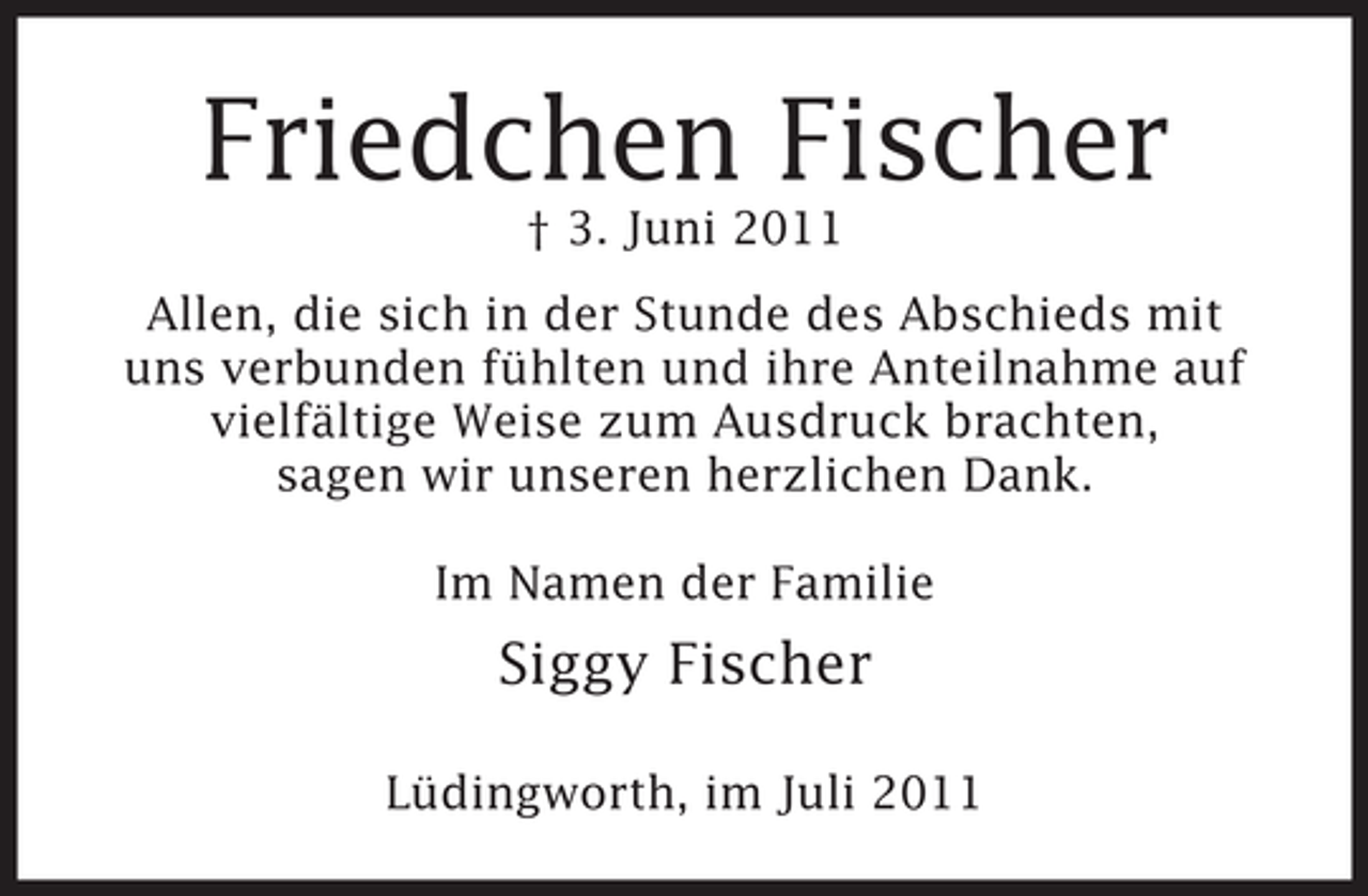 <p>Friedchen Fischer<br />† 3. Juni 2011<br />Allen, die sich in der Stunde des Abschieds mit<br />uns verbunden fühlten und ihre Anteilnahme auf<br />vielfältige Weise zum Ausdruck brachten,<br />sagen wir unseren herzlichen Dank.<br />Im Namen der Familie</p><p>Siggy Fischer<br />Lüdingworth, im Juli 2011</p>
