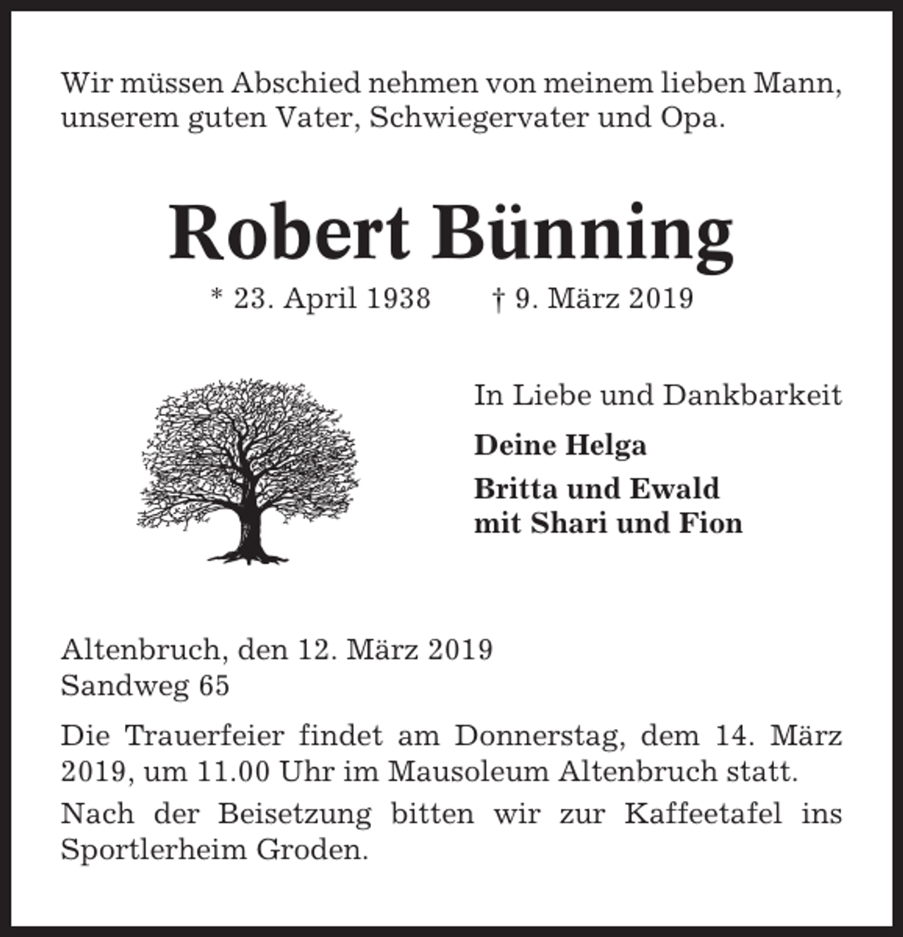 <p>Wir müssen Abschied nehmen von meinem lieben Mann,<br />unserem guten Vater, Schwiegervater und Opa.</p><p>Robert Bünning<br />* 23. April 1938</p><p>† 9. März 2019<br />In Liebe und Dankbarkeit<br />Deine Helga<br />Britta und Ewald<br />mit Shari und Fion</p><p>Altenbruch, den 12. März 2019<br />Sandweg 65<br />Die Trauerfeier findet am Donnerstag, dem 14. März<br />2019, um 11.00 Uhr im Mausoleum Altenbruch statt.<br />Nach der Beisetzung bitten wir zur Kaffeetafel ins<br />Sportlerheim Groden.</p>