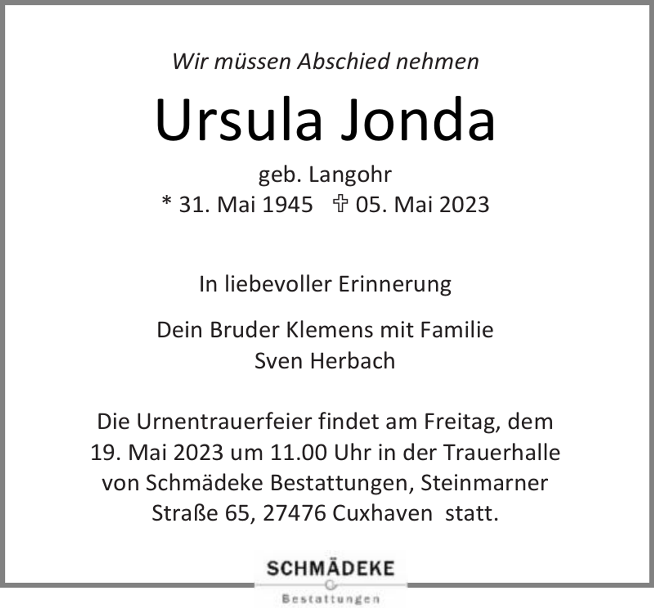<p>Wir müssen Abschied nehmen</p><p>Ursula Jonda<br />geb. Langohr<br />* 31. Mai 1945  05. Mai 2023<br />In liebevoller Erinnerung<br />Dein Bruder Klemens mit Familie<br />Sven Herbach<br />Die Urnentrauerfeier findet am Freitag, dem<br />19. Mai 2023 um 11.00 Uhr in der Trauerhalle<br />von Schmädeke Bestattungen, Steinmarner<br />Straße 65, 27476 Cuxhaven statt.</p>