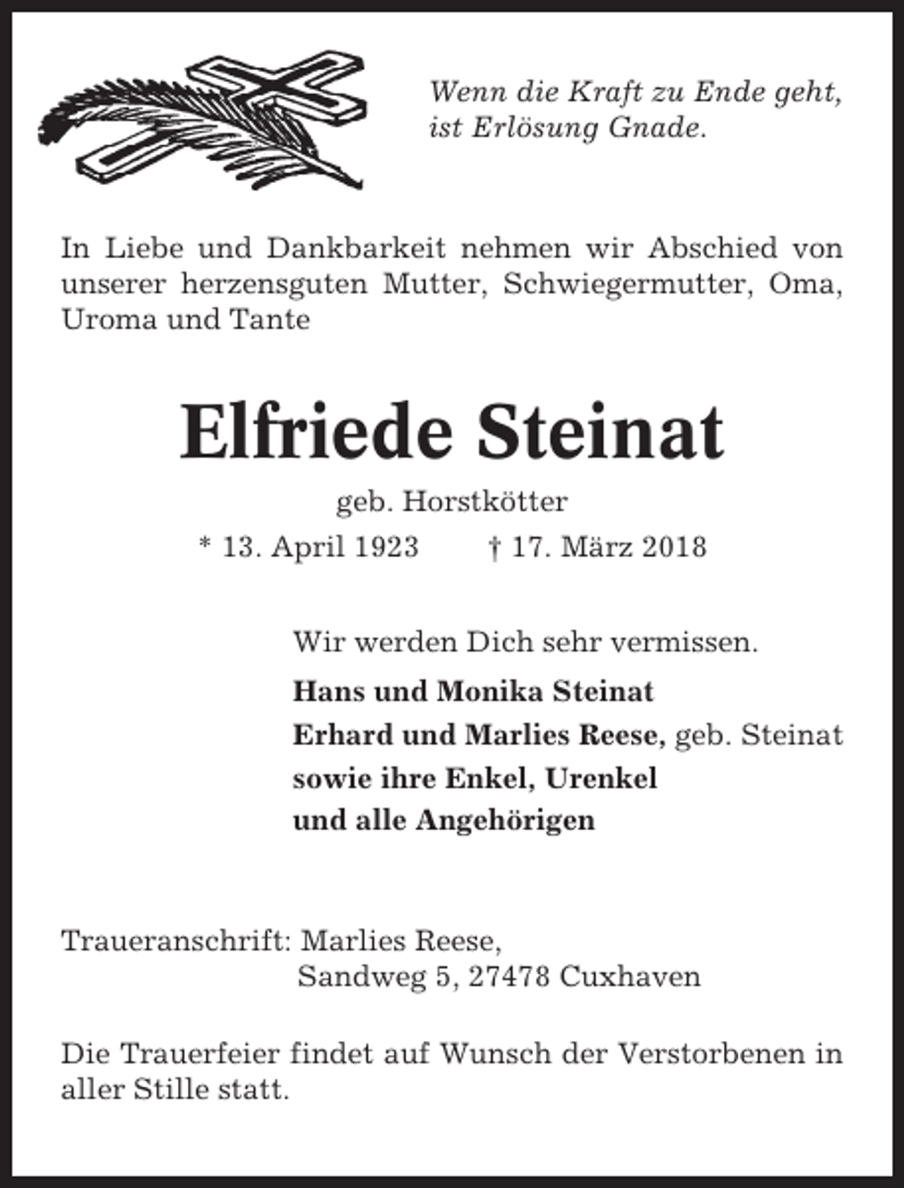 <p>Wenn die Kraft zu Ende geht,<br />ist Erlösung Gnade.</p><p>In Liebe und Dankbarkeit nehmen wir Abschied von<br />unserer herzensguten Mutter, Schwiegermutter, Oma,<br />Uroma und Tante</p><p>Elfriede Steinat<br />geb. Horstkötter<br />* 13. April 1923</p><p>† 17. März 2018</p><p>Wir werden Dich sehr vermissen.<br />Hans und Monika Steinat<br />Erhard und Marlies Reese, geb. Steinat<br />sowie ihre Enkel, Urenkel<br />und alle Angehörigen</p><p>Traueranschrift: Marlies Reese,<br />Sandweg 5, 27478 Cuxhaven<br />Die Trauerfeier findet auf Wunsch der Verstorbenen in<br />aller Stille statt.</p>