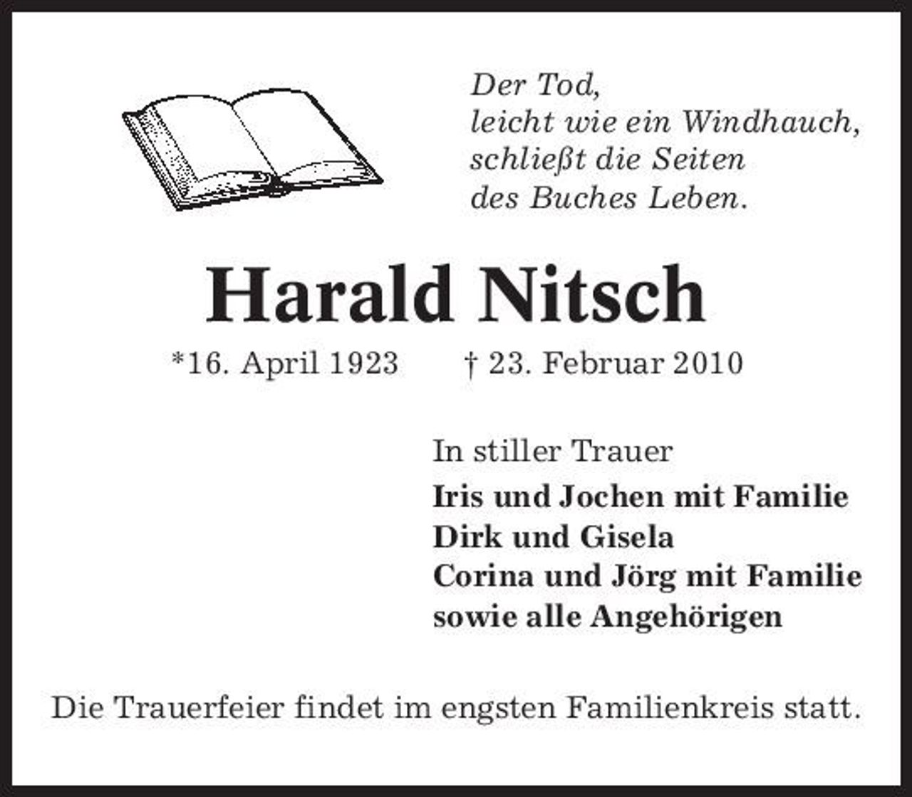 <p>Der Tod, leicht wie ein Windhauch, schließt die Seiten des Buches Leben.</p><p>Harald Nitsch<br />*16. April 1923 † 23. Februar 2010 In stiller Trauer Iris und Jochen mit Familie Dirk und Gisela Corina und Jörg mit Familie sowie alle Angehörigen Die Trauerfeier findet im engsten Familienkreis statt.</p>