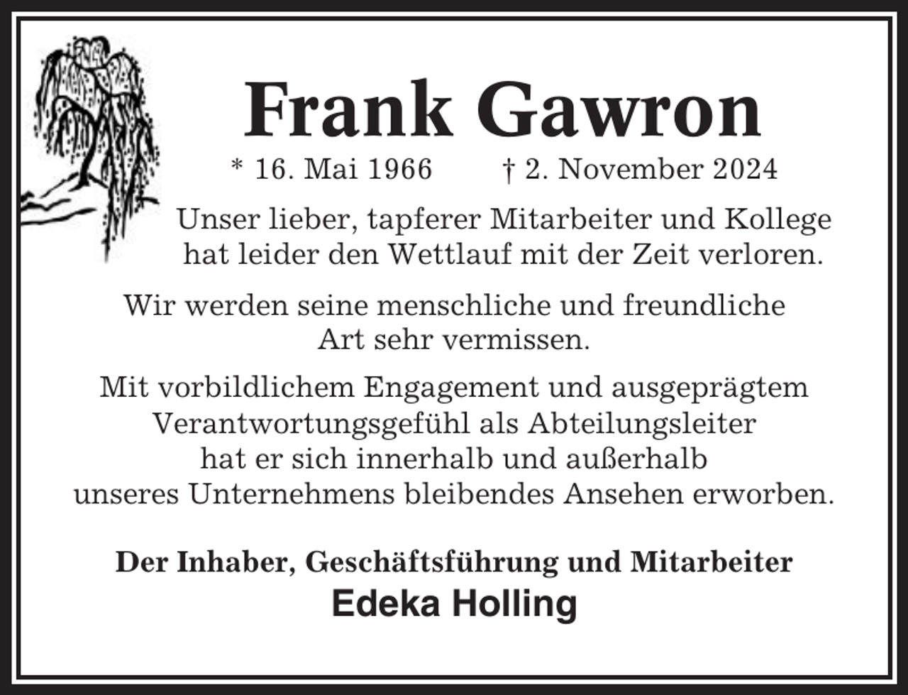 <p>Frank Gawron<br />* 16. Mai 1966</p><p>† 2. November 2024</p><p>Unser lieber, tapferer Mitarbeiter und Kollege<br />hat leider den Wettlauf mit der Zeit verloren.<br />Wir werden seine menschliche und freundliche<br />Art sehr vermissen.<br />Mit vorbildlichem Engagement und ausgeprägtem<br />Verantwortungsgefühl als Abteilungsleiter<br />hat er sich innerhalb und außerhalb<br />unseres Unternehmens bleibendes Ansehen erworben.<br />Der Inhaber, Geschäftsführung und Mitarbeiter</p><p>Edeka Holling</p>